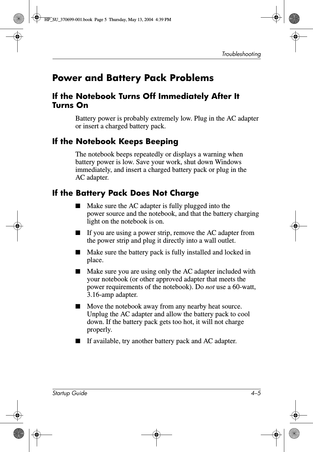 TroubleshootingStartup Guide 4–5Power and Battery Pack ProblemsIf the Notebook Turns Off Immediately After It Turns OnBattery power is probably extremely low. Plug in the AC adapter or insert a charged battery pack. If the Notebook Keeps BeepingThe notebook beeps repeatedly or displays a warning when battery power is low. Save your work, shut down Windows immediately, and insert a charged battery pack or plug in the AC adapter.If the Battery Pack Does Not Charge■Make sure the AC adapter is fully plugged into the power source and the notebook, and that the battery charging light on the notebook is on.■If you are using a power strip, remove the AC adapter from the power strip and plug it directly into a wall outlet.■Make sure the battery pack is fully installed and locked in place.■Make sure you are using only the AC adapter included with your notebook (or other approved adapter that meets the power requirements of the notebook). Do not use a 60-watt, 3.16-amp adapter.■Move the notebook away from any nearby heat source. Unplug the AC adapter and allow the battery pack to cool down. If the battery pack gets too hot, it will not charge properly.■If available, try another battery pack and AC adapter.HP_SU_370699-001.book  Page 5  Thursday, May 13, 2004  4:39 PM