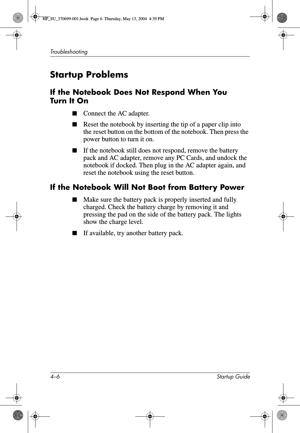 4–6 Startup GuideTroubleshootingStartup ProblemsIf the Notebook Does Not Respond When You Turn It On■Connect the AC adapter. ■Reset the notebook by inserting the tip of a paper clip into the reset button on the bottom of the notebook. Then press the power button to turn it on.■If the notebook still does not respond, remove the battery pack and AC adapter, remove any PC Cards, and undock the notebook if docked. Then plug in the AC adapter again, and reset the notebook using the reset button.If the Notebook Will Not Boot from Battery Power■Make sure the battery pack is properly inserted and fully charged. Check the battery charge by removing it and pressing the pad on the side of the battery pack. The lights show the charge level.■If available, try another battery pack.HP_SU_370699-001.book  Page 6  Thursday, May 13, 2004  4:39 PM