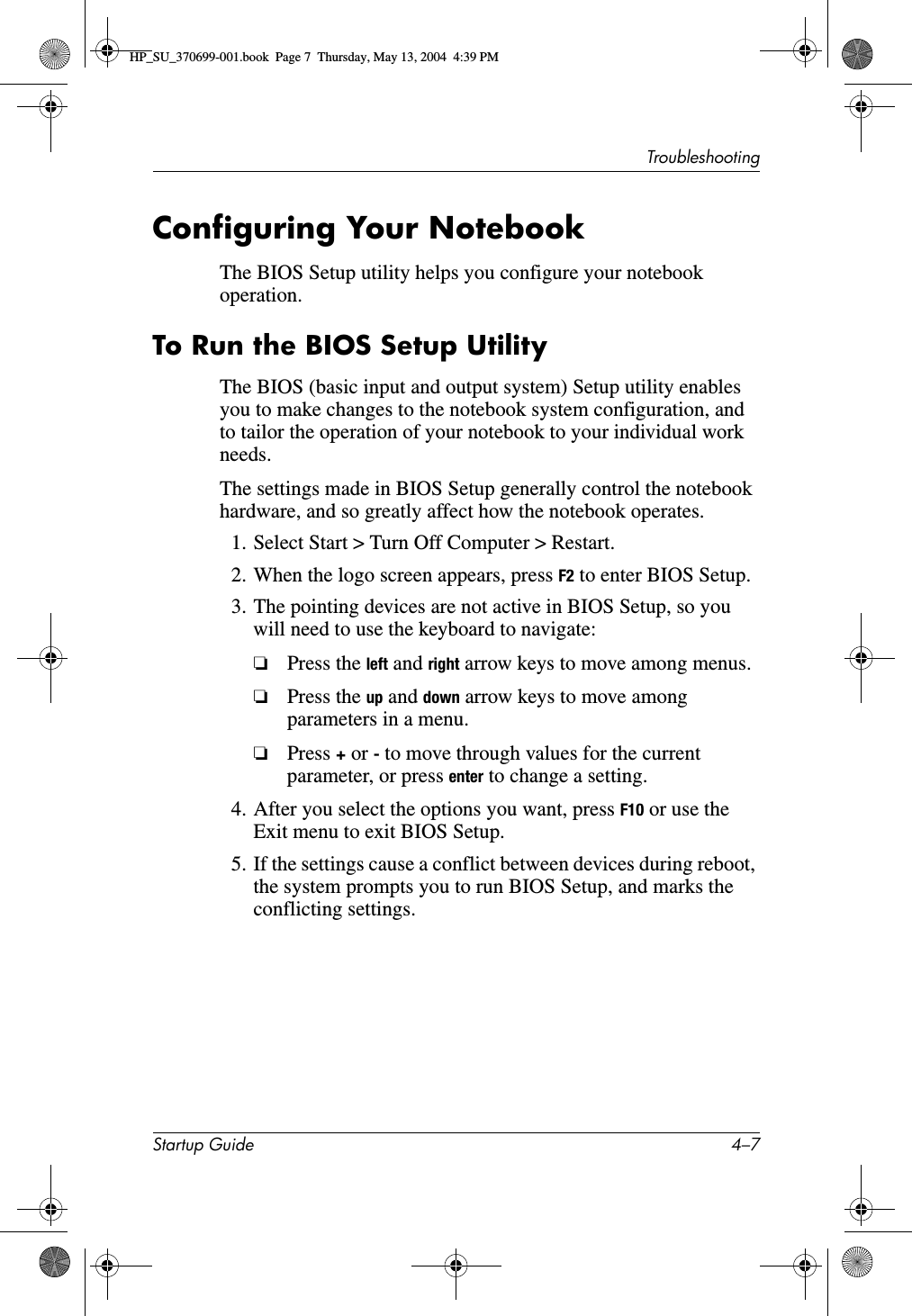 TroubleshootingStartup Guide 4–7Configuring Your NotebookThe BIOS Setup utility helps you configure your notebook operation.To Run the BIOS Setup UtilityThe BIOS (basic input and output system) Setup utility enables you to make changes to the notebook system configuration, and to tailor the operation of your notebook to your individual work needs.The settings made in BIOS Setup generally control the notebook hardware, and so greatly affect how the notebook operates. 1. Select Start &gt; Turn Off Computer &gt; Restart.2. When the logo screen appears, press F2 to enter BIOS Setup.3. The pointing devices are not active in BIOS Setup, so you will need to use the keyboard to navigate:❏Press the left and right arrow keys to move among menus.❏Press the up and down arrow keys to move among parameters in a menu.❏Press + or - to move through values for the current parameter, or press enter to change a setting.4. After you select the options you want, press F10 or use the Exit menu to exit BIOS Setup.5. If the settings cause a conflict between devices during reboot, the system prompts you to run BIOS Setup, and marks the conflicting settings. HP_SU_370699-001.book  Page 7  Thursday, May 13, 2004  4:39 PM