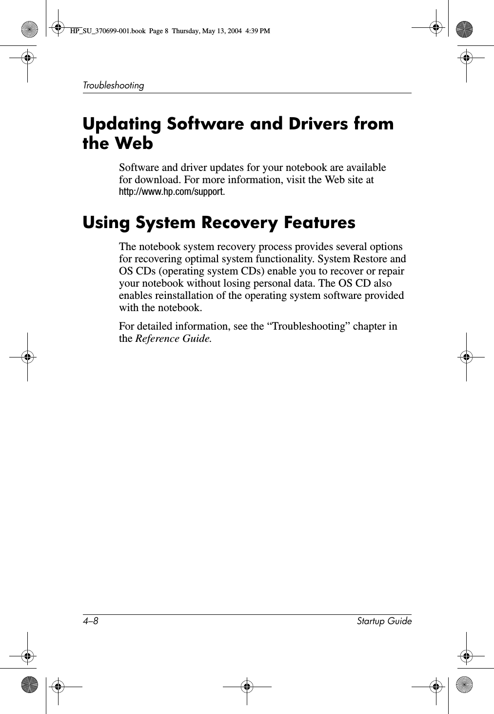 4–8 Startup GuideTroubleshootingUpdating Software and Drivers from the WebSoftware and driver updates for your notebook are available for download. For more information, visit the Web site at http://www.hp.com/support.Using System Recovery FeaturesThe notebook system recovery process provides several options for recovering optimal system functionality. System Restore and OS CDs (operating system CDs) enable you to recover or repair your notebook without losing personal data. The OS CD also enables reinstallation of the operating system software provided with the notebook. For detailed information, see the “Troubleshooting” chapter in the Reference Guide.HP_SU_370699-001.book  Page 8  Thursday, May 13, 2004  4:39 PM