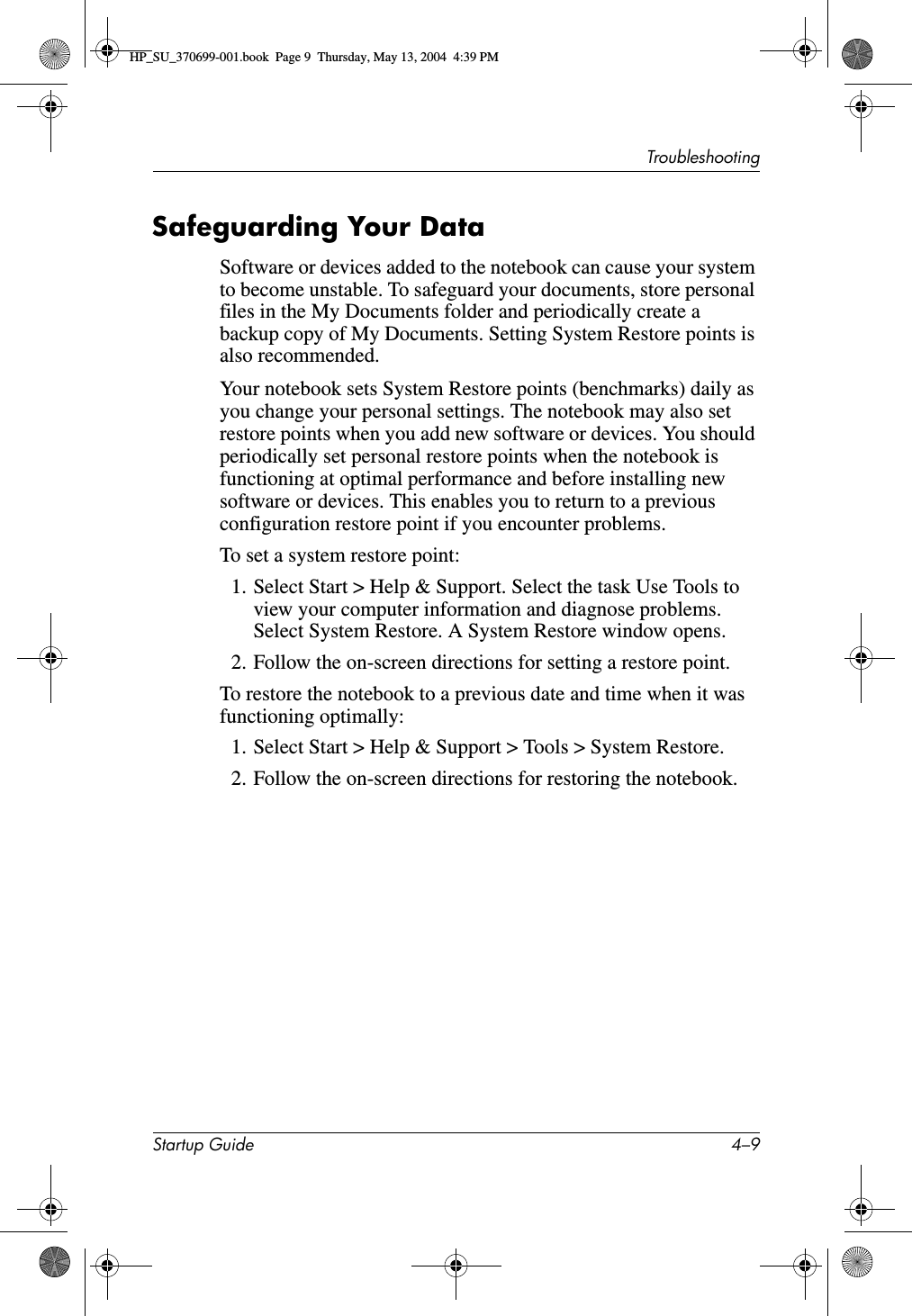 TroubleshootingStartup Guide 4–9Safeguarding Your DataSoftware or devices added to the notebook can cause your system to become unstable. To safeguard your documents, store personal files in the My Documents folder and periodically create a backup copy of My Documents. Setting System Restore points is also recommended.Your notebook sets System Restore points (benchmarks) daily as you change your personal settings. The notebook may also set restore points when you add new software or devices. You should periodically set personal restore points when the notebook is functioning at optimal performance and before installing new software or devices. This enables you to return to a previous configuration restore point if you encounter problems.To set a system restore point:1. Select Start &gt; Help &amp; Support. Select the task Use Tools to view your computer information and diagnose problems. Select System Restore. A System Restore window opens.2. Follow the on-screen directions for setting a restore point.To restore the notebook to a previous date and time when it was functioning optimally:1. Select Start &gt; Help &amp; Support &gt; Tools &gt; System Restore.2. Follow the on-screen directions for restoring the notebook. HP_SU_370699-001.book  Page 9  Thursday, May 13, 2004  4:39 PM
