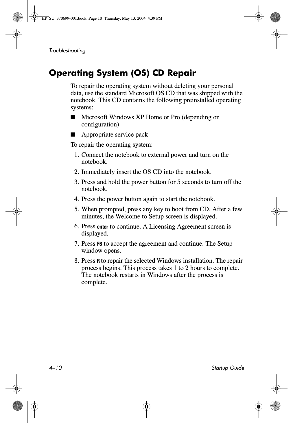 4–10 Startup GuideTroubleshootingOperating System (OS) CD RepairTo repair the operating system without deleting your personal data, use the standard Microsoft OS CD that was shipped with the notebook. This CD contains the following preinstalled operating systems:■Microsoft Windows XP Home or Pro (depending on configuration)■Appropriate service packTo repair the operating system:1. Connect the notebook to external power and turn on the notebook.2. Immediately insert the OS CD into the notebook.3. Press and hold the power button for 5 seconds to turn off the notebook.4. Press the power button again to start the notebook.5. When prompted, press any key to boot from CD. After a few minutes, the Welcome to Setup screen is displayed.6. Press enter to continue. A Licensing Agreement screen is displayed.7. Press F8 to accept the agreement and continue. The Setup window opens.8. Press R to repair the selected Windows installation. The repair process begins. This process takes 1 to 2 hours to complete. The notebook restarts in Windows after the process is complete.HP_SU_370699-001.book  Page 10  Thursday, May 13, 2004  4:39 PM