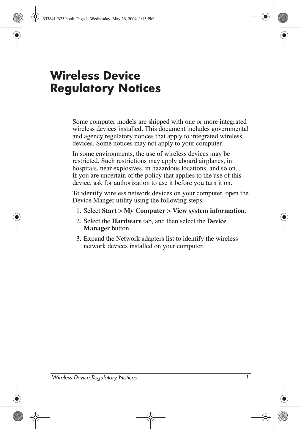Wireless Device Regulatory Notices 1Wireless Device Regulatory NoticesSome computer models are shipped with one or more integrated wireless devices installed. This document includes governmental and agency regulatory notices that apply to integrated wireless devices. Some notices may not apply to your computer.In some environments, the use of wireless devices may be restricted. Such restrictions may apply aboard airplanes, in hospitals, near explosives, in hazardous locations, and so on. If you are uncertain of the policy that applies to the use of this device, ask for authorization to use it before you turn it on.To identify wireless network devices on your computer, open the Device Manger utility using the following steps:1. Select Start &gt; My Computer &gt; View system information. 2. Select the Hardware tab, and then select the Device Manager button.3. Expand the Network adapters list to identify the wireless network devices installed on your computer.353841-B25.book  Page 1  Wednesday, May 26, 2004  1:13 PM
