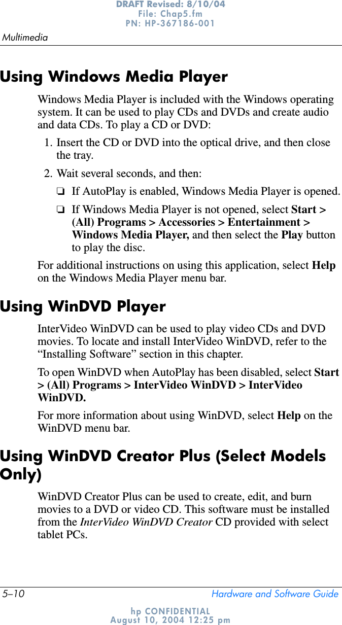 5–10 Hardware and Software GuideMultimediaDRAFT Revised: 8/10/04File: Chap5.fm PN: HP-367186-001 hp CONFIDENTIALAugust 10, 2004 12:25 pmUsing Windows Media PlayerWindows Media Player is included with the Windows operating system. It can be used to play CDs and DVDs and create audio and data CDs. To play a CD or DVD:1. Insert the CD or DVD into the optical drive, and then close the tray. 2. Wait several seconds, and then:❏If AutoPlay is enabled, Windows Media Player is opened.❏If Windows Media Player is not opened, select Start &gt; (All) Programs &gt; Accessories &gt; Entertainment &gt; Windows Media Player, and then select the Play button to play the disc.For additional instructions on using this application, select Helpon the Windows Media Player menu bar.Using WinDVD PlayerInterVideo WinDVD can be used to play video CDs and DVD movies. To locate and install InterVideo WinDVD, refer to the “Installing Software” section in this chapter.To open WinDVD when AutoPlay has been disabled, select Start&gt; (All) Programs &gt; InterVideo WinDVD &gt; InterVideo WinDVD.For more information about using WinDVD, select Help on the WinDVD menu bar.Using WinDVD Creator Plus (Select Models Only)WinDVD Creator Plus can be used to create, edit, and burn movies to a DVD or video CD. This software must be installed from the InterVideo WinDVD Creator CD provided with select tablet PCs.