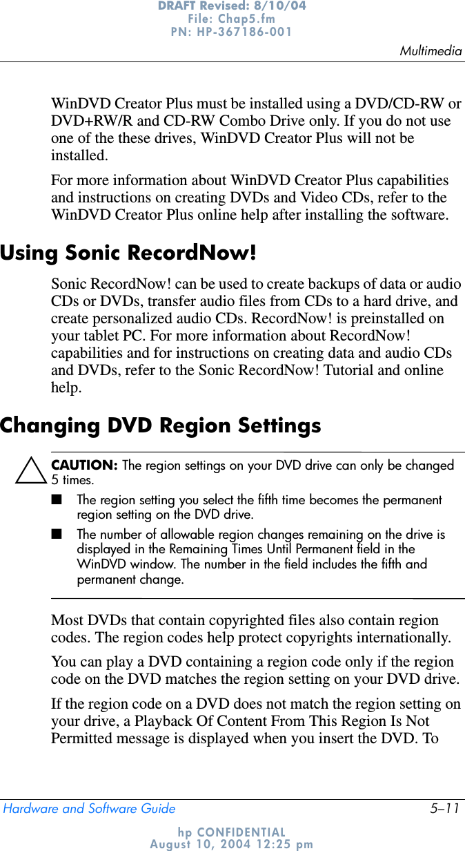 MultimediaHardware and Software Guide 5–11DRAFT Revised: 8/10/04File: Chap5.fm PN: HP-367186-001 hp CONFIDENTIALAugust 10, 2004 12:25 pmWinDVD Creator Plus must be installed using a DVD/CD-RW or DVD+RW/R and CD-RW Combo Drive only. If you do not use one of the these drives, WinDVD Creator Plus will not be installed.For more information about WinDVD Creator Plus capabilities and instructions on creating DVDs and Video CDs, refer to the WinDVD Creator Plus online help after installing the software.Using Sonic RecordNow!Sonic RecordNow! can be used to create backups of data or audio CDs or DVDs, transfer audio files from CDs to a hard drive, and create personalized audio CDs. RecordNow! is preinstalled on your tablet PC. For more information about RecordNow! capabilities and for instructions on creating data and audio CDs and DVDs, refer to the Sonic RecordNow! Tutorial and online help.Changing DVD Region SettingsÄCAUTION: The region settings on your DVD drive can only be changed 5times.■The region setting you select the fifth time becomes the permanent region setting on the DVD drive.■The number of allowable region changes remaining on the drive is displayed in the Remaining Times Until Permanent field in the WinDVD window. The number in the field includes the fifth and permanent change.Most DVDs that contain copyrighted files also contain region codes. The region codes help protect copyrights internationally.You can play a DVD containing a region code only if the region code on the DVD matches the region setting on your DVD drive.If the region code on a DVD does not match the region setting on your drive, a Playback Of Content From This Region Is Not Permitted message is displayed when you insert the DVD. To 