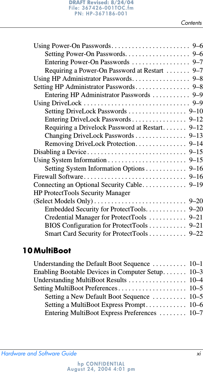 ContentsHardware and Software Guide xiDRAFT Revised: 8/24/04File: 367426-001TOC.fm PN: HP-367186-001 hp CONFIDENTIALAugust 24, 2004 4:01 pmUsing Power-On Passwords. . . . . . . . . . . . . . . . . . . . . . .  9–6Setting Power-On Passwords. . . . . . . . . . . . . . . . . . .  9–6Entering Power-On Passwords  . . . . . . . . . . . . . . . . .  9–7Requiring a Power-On Password at Restart  . . . . . . .  9–7Using HP Administrator Passwords. . . . . . . . . . . . . . . . .  9–8Setting HP Administrator Passwords . . . . . . . . . . . . . . . .  9–8Entering HP Administrator Passwords  . . . . . . . . . . .  9–9Using DriveLock . . . . . . . . . . . . . . . . . . . . . . . . . . . . . . .  9–9Setting DriveLock Passwords . . . . . . . . . . . . . . . . .  9–10Entering DriveLock Passwords . . . . . . . . . . . . . . . .  9–12Requiring a Drivelock Password at Restart. . . . . . .  9–12Changing DriveLock Passwords . . . . . . . . . . . . . . .  9–13Removing DriveLock Protection. . . . . . . . . . . . . . .  9–14Disabling a Device . . . . . . . . . . . . . . . . . . . . . . . . . . . . .  9–15Using System Information . . . . . . . . . . . . . . . . . . . . . . .  9–15Setting System Information Options . . . . . . . . . . . .  9–16Firewall Software. . . . . . . . . . . . . . . . . . . . . . . . . . . . . .  9–16Connecting an Optional Security Cable. . . . . . . . . . . . .  9–19HP ProtectTools Security Manager (Select Models Only) . . . . . . . . . . . . . . . . . . . . . . . . . . .  9–20Embedded Security for ProtectTools. . . . . . . . . . . .  9–20Credential Manager for ProtectTools  . . . . . . . . . . .  9–21BIOS Configuration for ProtectTools . . . . . . . . . . .  9–21Smart Card Security for ProtectTools . . . . . . . . . . .  9–2210MultiBootUnderstanding the Default Boot Sequence  . . . . . . . . . .  10–1Enabling Bootable Devices in Computer Setup. . . . . . .  10–3Understanding MultiBoot Results . . . . . . . . . . . . . . . . .  10–4Setting MultiBoot Preferences . . . . . . . . . . . . . . . . . . . .  10–5Setting a New Default Boot Sequence  . . . . . . . . . .  10–5Setting a MultiBoot Express Prompt. . . . . . . . . . . .  10–6Entering MultiBoot Express Preferences  . . . . . . . .  10–7