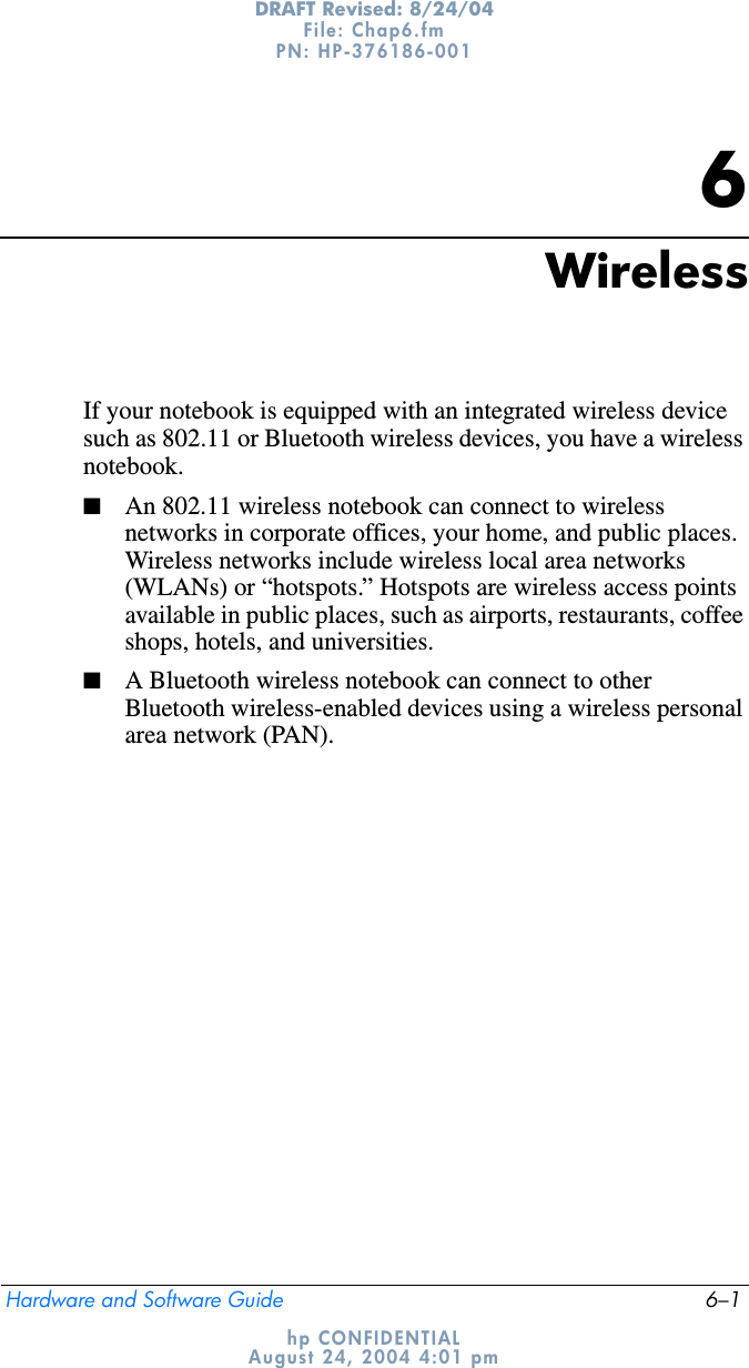 Hardware and Software Guide 6–1DRAFT Revised: 8/24/04File: Chap6.fm PN: HP-376186-001 hp CONFIDENTIALAugust 24, 2004 4:01 pm6WirelessIf your notebook is equipped with an integrated wireless device such as 802.11 or Bluetooth wireless devices, you have a wireless notebook.■An 802.11 wireless notebook can connect to wireless networks in corporate offices, your home, and public places. Wireless networks include wireless local area networks (WLANs) or “hotspots.” Hotspots are wireless access points available in public places, such as airports, restaurants, coffee shops, hotels, and universities.■A Bluetooth wireless notebook can connect to other Bluetooth wireless-enabled devices using a wireless personal area network (PAN).