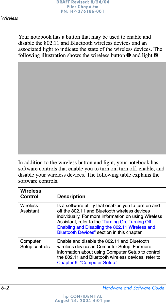 6–2 Hardware and Software GuideWirelessDRAFT Revised: 8/24/04File: Chap6.fm PN: HP-376186-001 hp CONFIDENTIALAugust 24, 2004 4:01 pmYour notebook has a button that may be used to enable and disable the 802.11 and Bluetooth wireless devices and an associated light to indicate the state of the wireless devices. The following illustration shows the wireless button 1 and light 2.In addition to the wireless button and light, your notebook has software controls that enable you to turn on, turn off, enable, and disable your wireless devices. The following table explains the software controls.WirelessControl DescriptionWirelessAssistantIs a software utility that enables you to turn on and off the 802.11 and Bluetooth wireless devices individually. For more information on using Wireless Assistant, refer to the “Turning On, Turning Off, Enabling and Disabling the 802.11 Wireless and Bluetooth Devices” section in this chapter.ComputerSetup controlsEnable and disable the 802.11 and Bluetooth wireless devices in Computer Setup. For more information about using Computer Setup to control the 802.11 and Bluetooth wireless devices, refer to Chapter 9, “Computer Setup.”