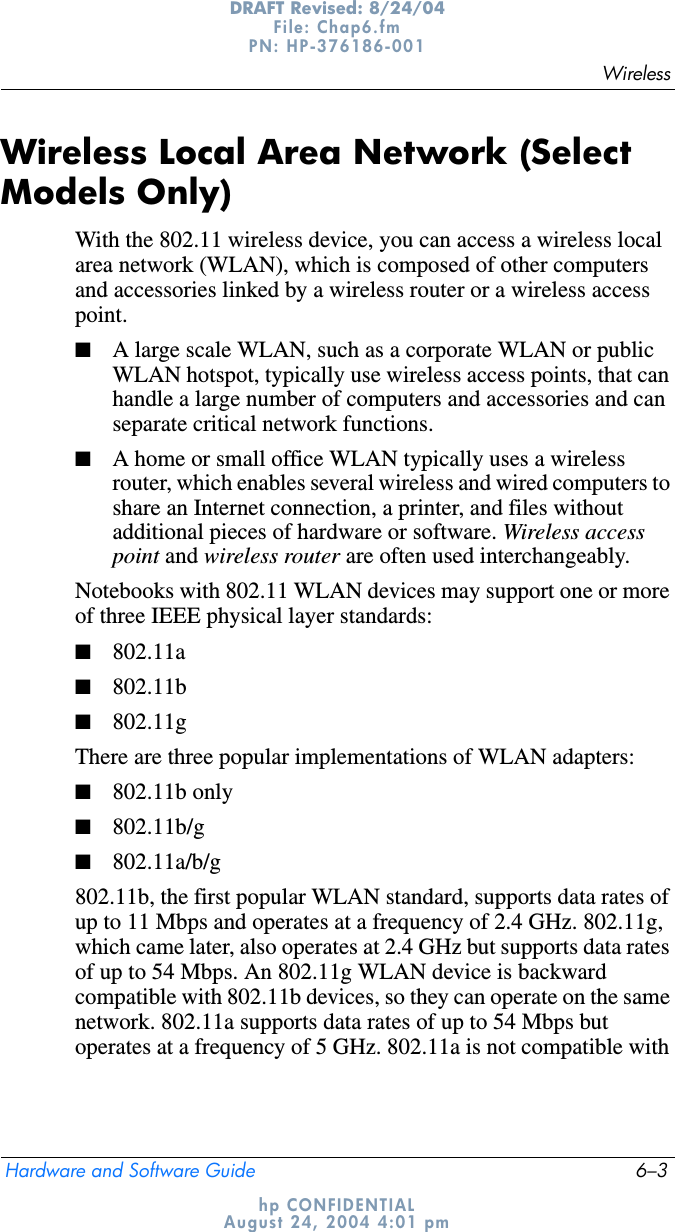 WirelessHardware and Software Guide 6–3DRAFT Revised: 8/24/04File: Chap6.fm PN: HP-376186-001 hp CONFIDENTIALAugust 24, 2004 4:01 pmWireless Local Area Network (Select Models Only)With the 802.11 wireless device, you can access a wireless local area network (WLAN), which is composed of other computers and accessories linked by a wireless router or a wireless access point.■A large scale WLAN, such as a corporate WLAN or public WLAN hotspot, typically use wireless access points, that can handle a large number of computers and accessories and can separate critical network functions. ■A home or small office WLAN typically uses a wireless router, which enables several wireless and wired computers to share an Internet connection, a printer, and files without additional pieces of hardware or software. Wireless access point and wireless router are often used interchangeably. Notebooks with 802.11 WLAN devices may support one or more of three IEEE physical layer standards: ■802.11a■802.11b■802.11gThere are three popular implementations of WLAN adapters:■802.11b only■802.11b/g■802.11a/b/g802.11b, the first popular WLAN standard, supports data rates of up to 11 Mbps and operates at a frequency of 2.4 GHz. 802.11g, which came later, also operates at 2.4 GHz but supports data rates of up to 54 Mbps. An 802.11g WLAN device is backward compatible with 802.11b devices, so they can operate on the same network. 802.11a supports data rates of up to 54 Mbps but operates at a frequency of 5 GHz. 802.11a is not compatible with 