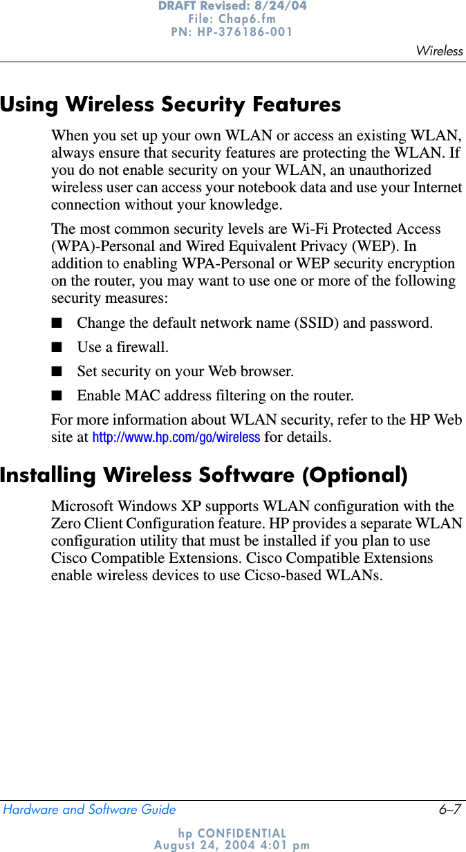 WirelessHardware and Software Guide 6–7DRAFT Revised: 8/24/04File: Chap6.fm PN: HP-376186-001 hp CONFIDENTIALAugust 24, 2004 4:01 pmUsing Wireless Security FeaturesWhen you set up your own WLAN or access an existing WLAN, always ensure that security features are protecting the WLAN. If you do not enable security on your WLAN, an unauthorized wireless user can access your notebook data and use your Internet connection without your knowledge.The most common security levels are Wi-Fi Protected Access (WPA)-Personal and Wired Equivalent Privacy (WEP). In addition to enabling WPA-Personal or WEP security encryption on the router, you may want to use one or more of the following security measures:■Change the default network name (SSID) and password.■Use a firewall.■Set security on your Web browser.■Enable MAC address filtering on the router.For more information about WLAN security, refer to the HP Web site at http://www.hp.com/go/wireless for details.Installing Wireless Software (Optional)Microsoft Windows XP supports WLAN configuration with the Zero Client Configuration feature. HP provides a separate WLAN configuration utility that must be installed if you plan to use Cisco Compatible Extensions. Cisco Compatible Extensions enable wireless devices to use Cicso-based WLANs.