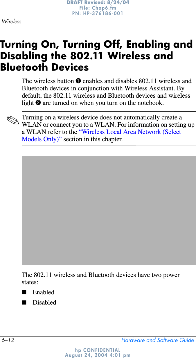 6–12 Hardware and Software GuideWirelessDRAFT Revised: 8/24/04File: Chap6.fm PN: HP-376186-001 hp CONFIDENTIALAugust 24, 2004 4:01 pmTurning On, Turning Off, Enabling and Disabling the 802.11 Wireless and Bluetooth DevicesThe wireless button 1 enables and disables 802.11 wireless and Bluetooth devices in conjunction with Wireless Assistant. By default, the 802.11 wireless and Bluetooth devices and wireless light 2 are turned on when you turn on the notebook.✎Turning on a wireless device does not automatically create a WLAN or connect you to a WLAN. For information on setting up a WLAN refer to the “Wireless Local Area Network (Select Models Only)” section in this chapter.The 802.11 wireless and Bluetooth devices have two power states:■Enabled■Disabled