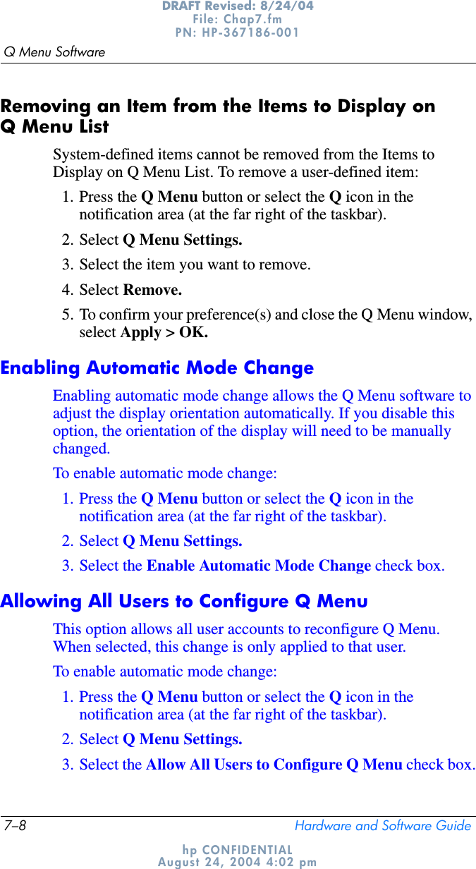 7–8 Hardware and Software GuideQ Menu SoftwareDRAFT Revised: 8/24/04File: Chap7.fm PN: HP-367186-001 hp CONFIDENTIALAugust 24, 2004 4:02 pmRemoving an Item from the Items to Display on Q Menu ListSystem-defined items cannot be removed from the Items to Display on Q Menu List. To remove a user-defined item:1. Press the Q Menu button or select the Q icon in the notification area (at the far right of the taskbar).2. Select Q Menu Settings.3. Select the item you want to remove.4. Select Remove.5. To confirm your preference(s) and close the Q Menu window, select Apply &gt; OK.Enabling Automatic Mode ChangeEnabling automatic mode change allows the Q Menu software to adjust the display orientation automatically. If you disable this option, the orientation of the display will need to be manually changed.To enable automatic mode change:1. Press the Q Menu button or select the Q icon in the notification area (at the far right of the taskbar).2. Select Q Menu Settings.3. Select the Enable Automatic Mode Change check box.Allowing All Users to Configure Q MenuThis option allows all user accounts to reconfigure Q Menu. When selected, this change is only applied to that user.To enable automatic mode change:1. Press the Q Menu button or select the Q icon in the notification area (at the far right of the taskbar).2. Select Q Menu Settings.3. Select the Allow All Users to Configure Q Menu check box.