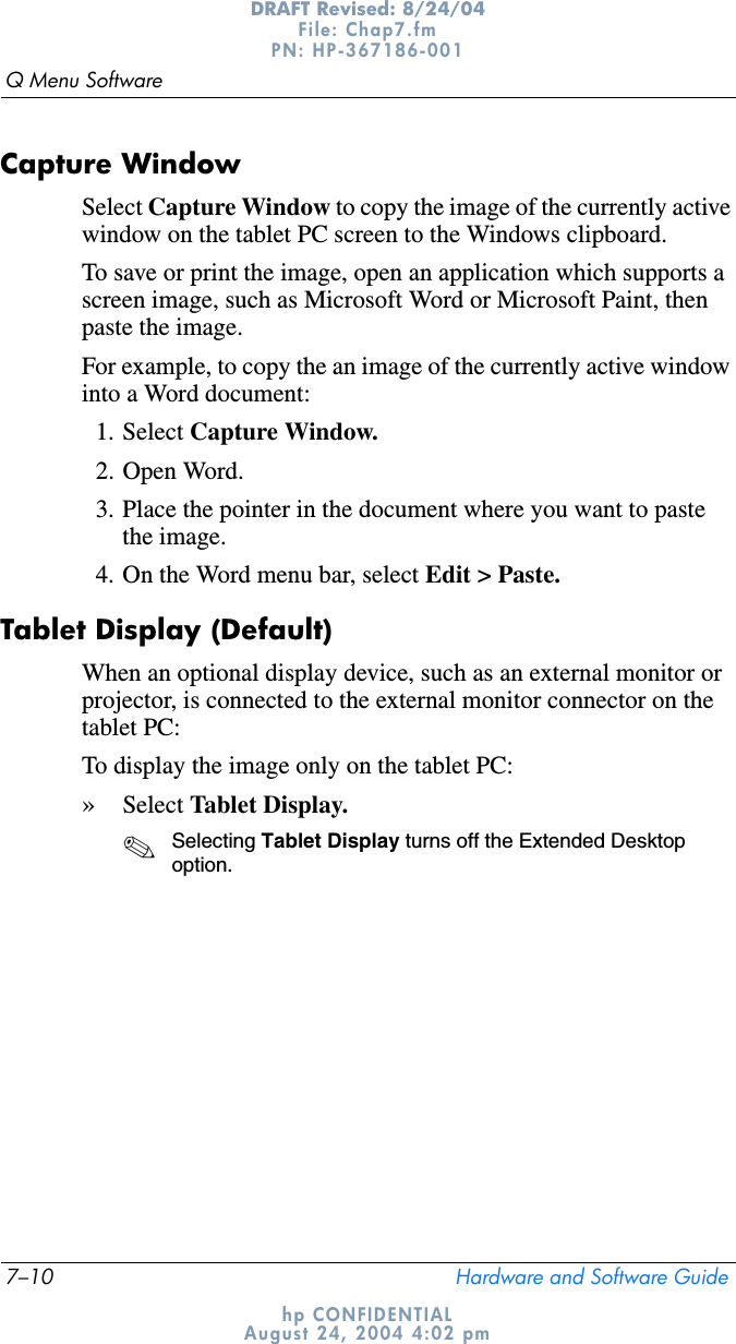 7–10 Hardware and Software GuideQ Menu SoftwareDRAFT Revised: 8/24/04File: Chap7.fm PN: HP-367186-001 hp CONFIDENTIALAugust 24, 2004 4:02 pmCapture WindowSelect Capture Window to copy the image of the currently active window on the tablet PC screen to the Windows clipboard.To save or print the image, open an application which supports a screen image, such as Microsoft Word or Microsoft Paint, then paste the image.For example, to copy the an image of the currently active window into a Word document:1. Select Capture Window.2. Open Word.3. Place the pointer in the document where you want to paste the image.4. On the Word menu bar, select Edit &gt; Paste.Tablet Display (Default)When an optional display device, such as an external monitor or projector, is connected to the external monitor connector on the tablet PC:To display the image only on the tablet PC:»Select Tablet Display.✎Selecting Tablet Display turns off the Extended Desktop option.