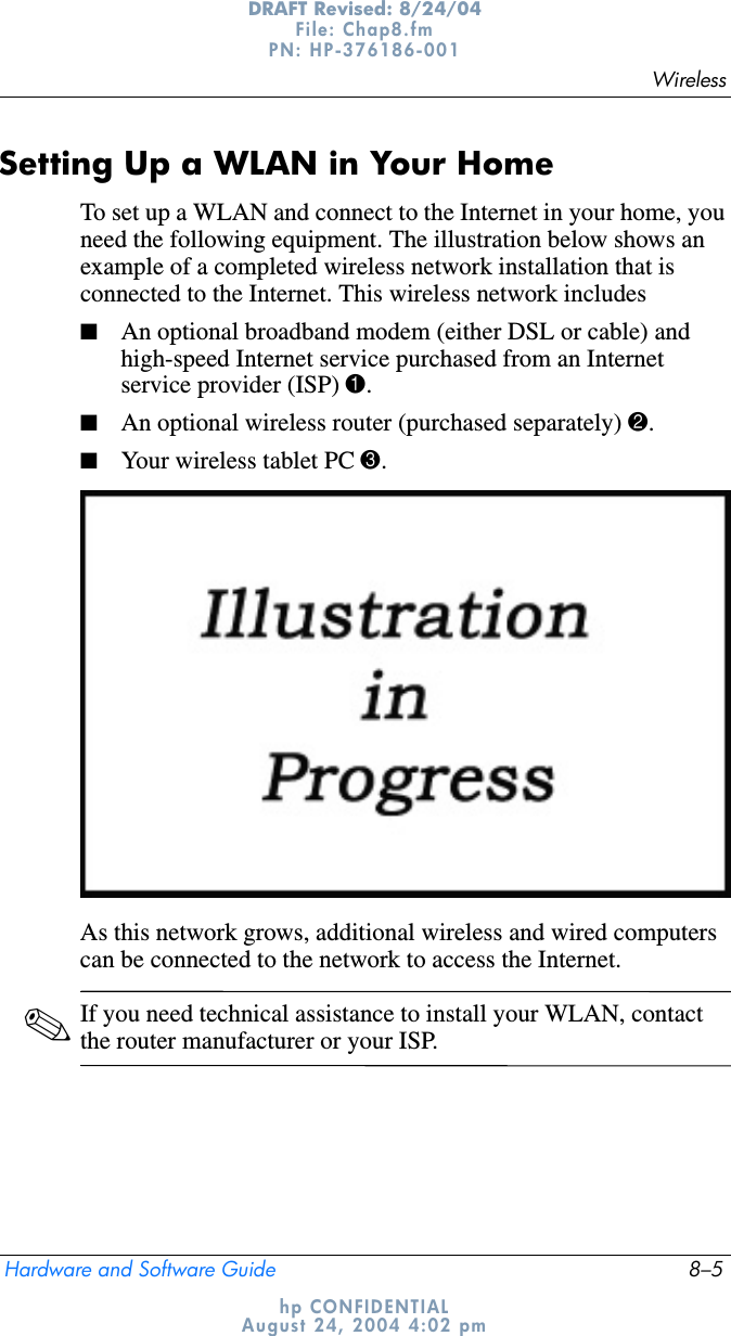 WirelessHardware and Software Guide 8–5DRAFT Revised: 8/24/04File: Chap8.fm PN: HP-376186-001 hp CONFIDENTIALAugust 24, 2004 4:02 pmSetting Up a WLAN in Your HomeTo set up a WLAN and connect to the Internet in your home, you need the following equipment. The illustration below shows an example of a completed wireless network installation that is connected to the Internet. This wireless network includes■An optional broadband modem (either DSL or cable) and high-speed Internet service purchased from an Internet service provider (ISP) 1.■An optional wireless router (purchased separately) 2.■Your wireless tablet PC 3.As this network grows, additional wireless and wired computers can be connected to the network to access the Internet.✎If you need technical assistance to install your WLAN, contact the router manufacturer or your ISP.