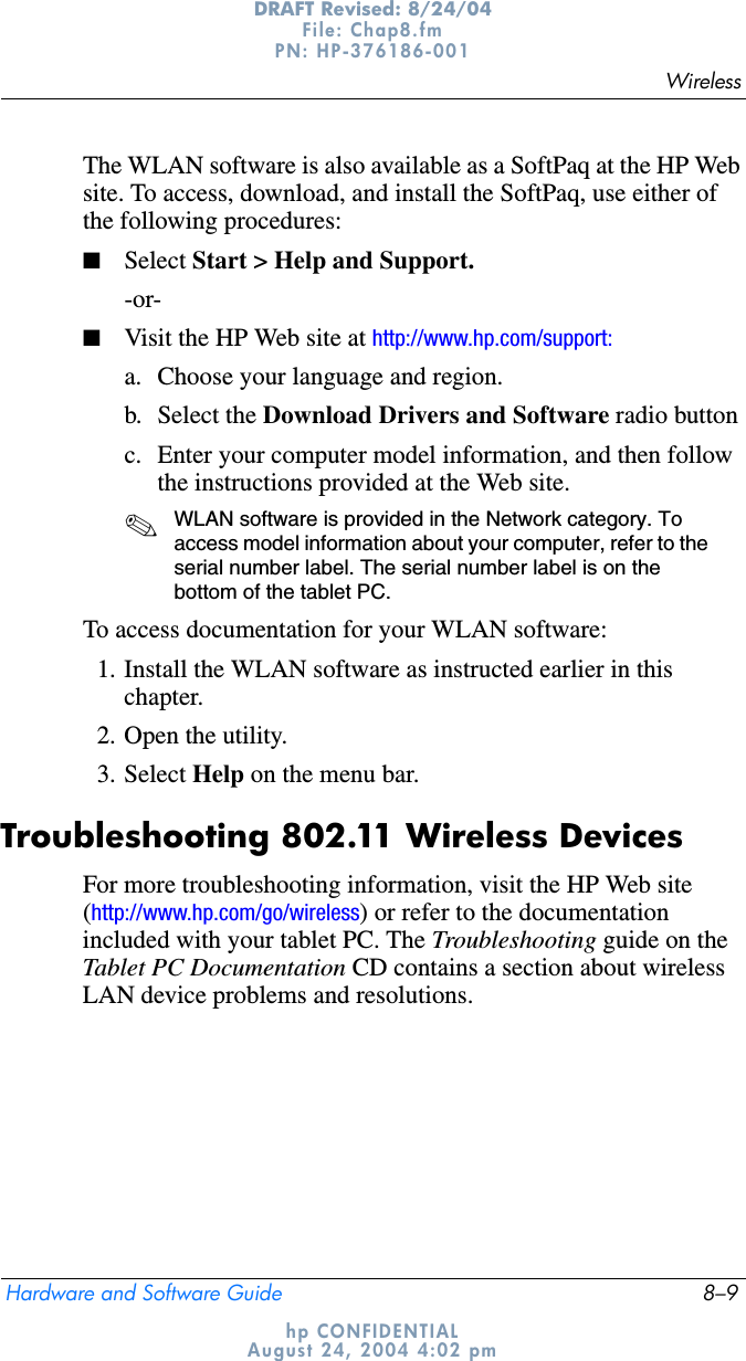 WirelessHardware and Software Guide 8–9DRAFT Revised: 8/24/04File: Chap8.fm PN: HP-376186-001 hp CONFIDENTIALAugust 24, 2004 4:02 pmThe WLAN software is also available as a SoftPaq at the HP Web site. To access, download, and install the SoftPaq, use either of the following procedures:■Select Start &gt; Help and Support.-or-■Visit the HP Web site at http://www.hp.com/support:a. Choose your language and region.b. Select the Download Drivers and Software radio buttonc. Enter your computer model information, and then follow the instructions provided at the Web site. ✎WLAN software is provided in the Network category. To access model information about your computer, refer to the serial number label. The serial number label is on the bottom of the tablet PC.To access documentation for your WLAN software:1. Install the WLAN software as instructed earlier in this chapter.2. Open the utility.3. Select Help on the menu bar.Troubleshooting 802.11 Wireless DevicesFor more troubleshooting information, visit the HP Web site (http://www.hp.com/go/wireless) or refer to the documentation included with your tablet PC. The Troubleshooting guide on the Tablet PC Documentation CD contains a section about wireless LAN device problems and resolutions.