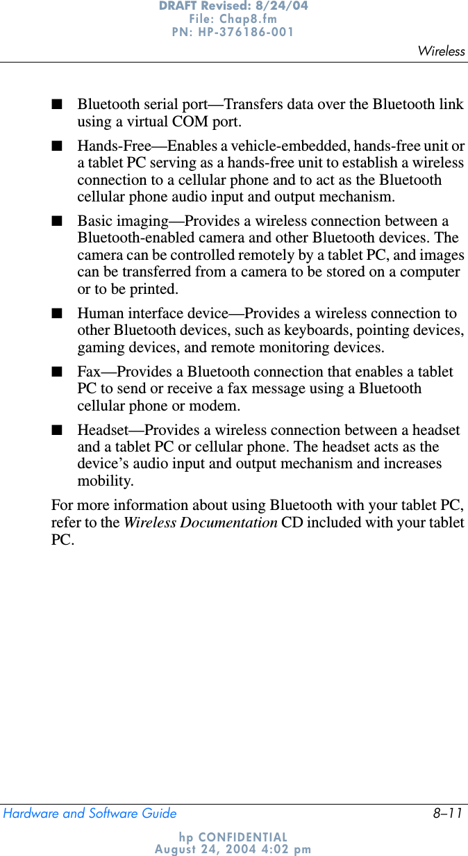 WirelessHardware and Software Guide 8–11DRAFT Revised: 8/24/04File: Chap8.fm PN: HP-376186-001 hp CONFIDENTIALAugust 24, 2004 4:02 pm■Bluetooth serial port—Transfers data over the Bluetooth link using a virtual COM port.■Hands-Free—Enables a vehicle-embedded, hands-free unit or a tablet PC serving as a hands-free unit to establish a wireless connection to a cellular phone and to act as the Bluetooth cellular phone audio input and output mechanism.■Basic imaging—Provides a wireless connection between a Bluetooth-enabled camera and other Bluetooth devices. The camera can be controlled remotely by a tablet PC, and images can be transferred from a camera to be stored on a computer or to be printed.■Human interface device—Provides a wireless connection to other Bluetooth devices, such as keyboards, pointing devices, gaming devices, and remote monitoring devices.■Fax—Provides a Bluetooth connection that enables a tablet PC to send or receive a fax message using a Bluetooth cellular phone or modem.■Headset—Provides a wireless connection between a headset and a tablet PC or cellular phone. The headset acts as the device’s audio input and output mechanism and increases mobility.For more information about using Bluetooth with your tablet PC, refer to the Wireless Documentation CD included with your tablet PC.