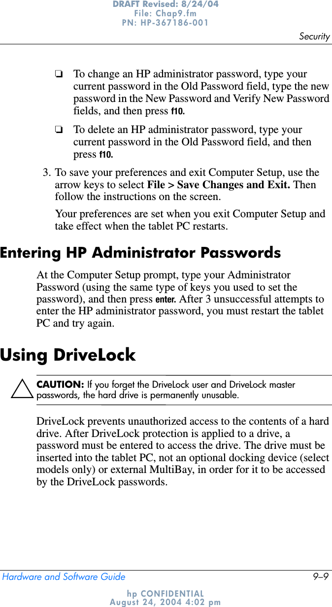 SecurityHardware and Software Guide 9–9DRAFT Revised: 8/24/04File: Chap9.fm PN: HP-367186-001 hp CONFIDENTIALAugust 24, 2004 4:02 pm❏To change an HP administrator password, type your current password in the Old Password field, type the new password in the New Password and Verify New Password fields, and then press f10.❏To delete an HP administrator password, type your current password in the Old Password field, and then press f10.3. To save your preferences and exit Computer Setup, use the arrow keys to select File &gt; Save Changes and Exit. Then follow the instructions on the screen.Your preferences are set when you exit Computer Setup and take effect when the tablet PC restarts.Entering HP Administrator PasswordsAt the Computer Setup prompt, type your Administrator Password (using the same type of keys you used to set the password), and then press enter. After 3 unsuccessful attempts to enter the HP administrator password, you must restart the tablet PC and try again.Using DriveLockÄCAUTION: If you forget the DriveLock user and DriveLock master passwords, the hard drive is permanently unusable.DriveLock prevents unauthorized access to the contents of a hard drive. After DriveLock protection is applied to a drive, a password must be entered to access the drive. The drive must be inserted into the tablet PC, not an optional docking device (select models only) or external MultiBay, in order for it to be accessed by the DriveLock passwords.