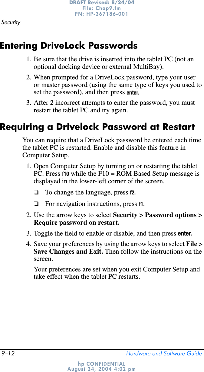 9–12 Hardware and Software GuideSecurityDRAFT Revised: 8/24/04File: Chap9.fm PN: HP-367186-001 hp CONFIDENTIALAugust 24, 2004 4:02 pmEntering DriveLock Passwords1. Be sure that the drive is inserted into the tablet PC (not an optional docking device or external MultiBay).2. When prompted for a DriveLock password, type your user or master password (using the same type of keys you used to set the password), and then press enter.3. After 2 incorrect attempts to enter the password, you must restart the tablet PC and try again.Requiring a Drivelock Password at RestartYou can require that a DriveLock password be entered each time the tablet PC is restarted. Enable and disable this feature in Computer Setup.1. Open Computer Setup by turning on or restarting the tablet PC. Press f10 while the F10 = ROM Based Setup message is displayed in the lower-left corner of the screen.❏To change the language, press f2.❏For navigation instructions, press f1.2. Use the arrow keys to select Security &gt; Password options &gt; Require password on restart.3. Toggle the field to enable or disable, and then press enter.4. Save your preferences by using the arrow keys to select File &gt; Save Changes and Exit. Then follow the instructions on the screen.Your preferences are set when you exit Computer Setup and take effect when the tablet PC restarts.