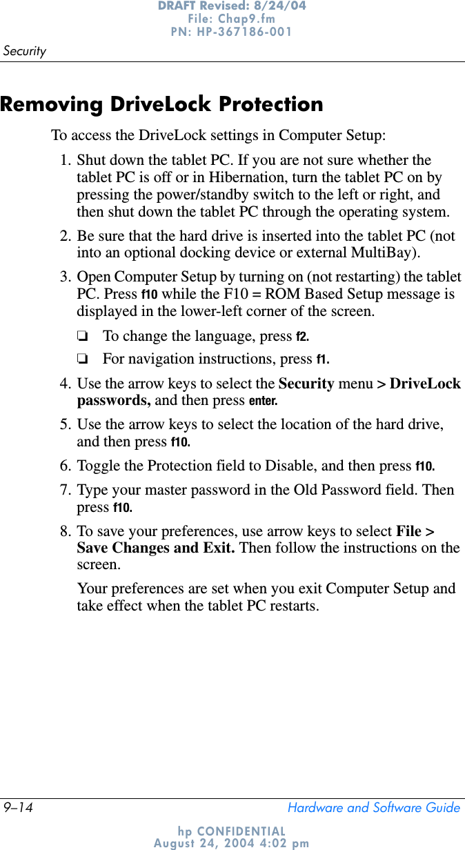 9–14 Hardware and Software GuideSecurityDRAFT Revised: 8/24/04File: Chap9.fm PN: HP-367186-001 hp CONFIDENTIALAugust 24, 2004 4:02 pmRemoving DriveLock ProtectionTo access the DriveLock settings in Computer Setup:1. Shut down the tablet PC. If you are not sure whether the tablet PC is off or in Hibernation, turn the tablet PC on by pressing the power/standby switch to the left or right, and then shut down the tablet PC through the operating system.2. Be sure that the hard drive is inserted into the tablet PC (not into an optional docking device or external MultiBay).3. Open Computer Setup by turning on (not restarting) the tablet PC. Press f10 while the F10 = ROM Based Setup message is displayed in the lower-left corner of the screen.❏To change the language, press f2.❏For navigation instructions, press f1.4. Use the arrow keys to select the Security menu &gt; DriveLock passwords, and then press enter.5. Use the arrow keys to select the location of the hard drive, and then press f10.6. Toggle the Protection field to Disable, and then press f10.7. Type your master password in the Old Password field. Then press f10.8. To save your preferences, use arrow keys to select File &gt; Save Changes and Exit. Then follow the instructions on the screen.Your preferences are set when you exit Computer Setup and take effect when the tablet PC restarts.