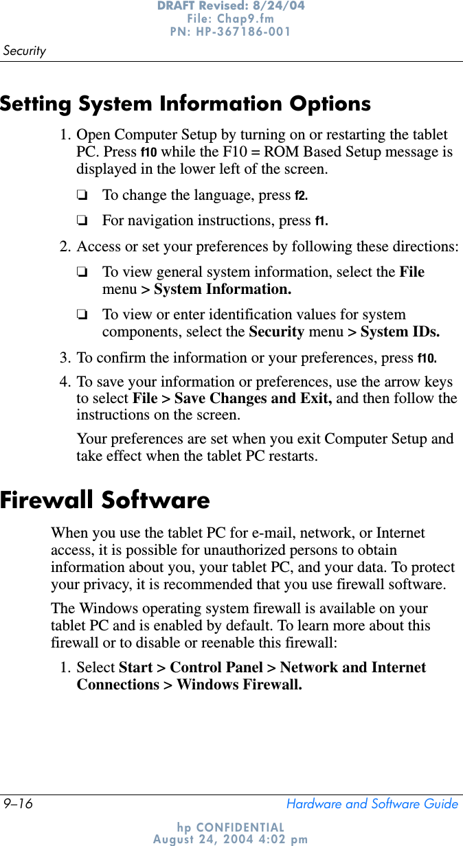 9–16 Hardware and Software GuideSecurityDRAFT Revised: 8/24/04File: Chap9.fm PN: HP-367186-001 hp CONFIDENTIALAugust 24, 2004 4:02 pmSetting System Information Options1. Open Computer Setup by turning on or restarting the tablet PC. Press f10 while the F10 = ROM Based Setup message is displayed in the lower left of the screen.❏To change the language, press f2.❏For navigation instructions, press f1.2. Access or set your preferences by following these directions:❏To view general system information, select the Filemenu &gt; System Information.❏To view or enter identification values for system components, select the Security menu &gt; System IDs.3. To confirm the information or your preferences, press f10.4. To save your information or preferences, use the arrow keys to select File &gt; Save Changes and Exit, and then follow the instructions on the screen.Your preferences are set when you exit Computer Setup and take effect when the tablet PC restarts.Firewall SoftwareWhen you use the tablet PC for e-mail, network, or Internet access, it is possible for unauthorized persons to obtain information about you, your tablet PC, and your data. To protect your privacy, it is recommended that you use firewall software.The Windows operating system firewall is available on your tablet PC and is enabled by default. To learn more about this firewall or to disable or reenable this firewall: 1. Select Start &gt; Control Panel &gt; Network and Internet Connections &gt; Windows Firewall.