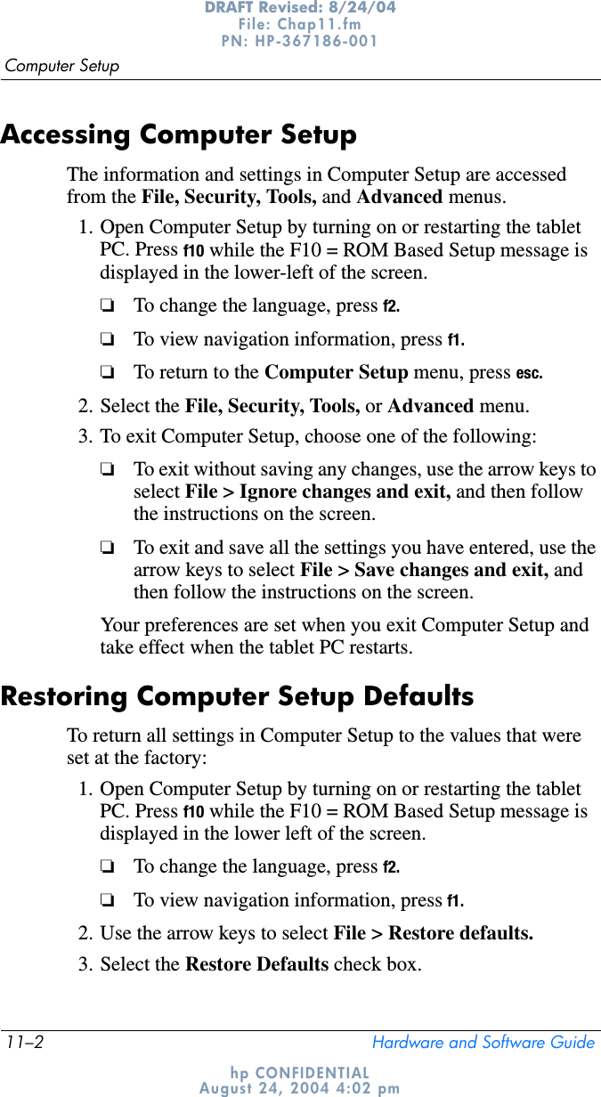 11–2 Hardware and Software GuideComputer SetupDRAFT Revised: 8/24/04File: Chap11.fm PN: HP-367186-001 hp CONFIDENTIALAugust 24, 2004 4:02 pmAccessing Computer Setup The information and settings in Computer Setup are accessed from the File, Security, Tools, and Advanced menus.1. Open Computer Setup by turning on or restarting the tablet PC. Press f10 while the F10 = ROM Based Setup message is displayed in the lower-left of the screen.❏To change the language, press f2.❏To view navigation information, press f1.❏To return to the Computer Setup menu, press esc.2. Select the File, Security, Tools, or Advanced menu.3. To exit Computer Setup, choose one of the following:❏To exit without saving any changes, use the arrow keys to select File &gt; Ignore changes and exit, and then follow the instructions on the screen.❏To exit and save all the settings you have entered, use the arrow keys to select File &gt; Save changes and exit, and then follow the instructions on the screen.Your preferences are set when you exit Computer Setup and take effect when the tablet PC restarts.Restoring Computer Setup DefaultsTo return all settings in Computer Setup to the values that were set at the factory:1. Open Computer Setup by turning on or restarting the tablet PC. Press f10 while the F10 = ROM Based Setup message is displayed in the lower left of the screen.❏To change the language, press f2.❏To view navigation information, press f1.2. Use the arrow keys to select File &gt; Restore defaults.3. Select the Restore Defaults check box.