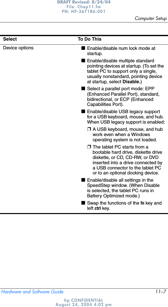 Computer SetupHardware and Software Guide 11–7DRAFT Revised: 8/24/04File: Chap11.fm PN: HP-367186-001 hp CONFIDENTIALAugust 24, 2004 4:02 pmDevice options ■Enable/disable num lock mode at startup.■Enable/disable multiple standard pointing devices at startup. (To set the tablet PC to support only a single, usually nonstandard, pointing device at startup, select Disable.)■Select a parallel port mode: EPP (Enhanced Parallel Port), standard, bidirectional, or ECP (Enhanced Capabilities Port).■Enable/disable USB legacy support for a USB keyboard, mouse, and hub. When USB legacy support is enabled:❐A USB keyboard, mouse, and hub work even when a Windows operating system is not loaded.❐The tablet PC starts from a bootable hard drive, diskette drive diskette, or CD, CD-RW, or DVD inserted into a drive connected by a USB connector to the tablet PC or to an optional docking device.■Enable/disable all settings in the SpeedStep window. (When Disable is selected, the tablet PC runs in Battery Optimized mode.)■Swap the functions of the fn key and left ctrl key.Select To Do This 