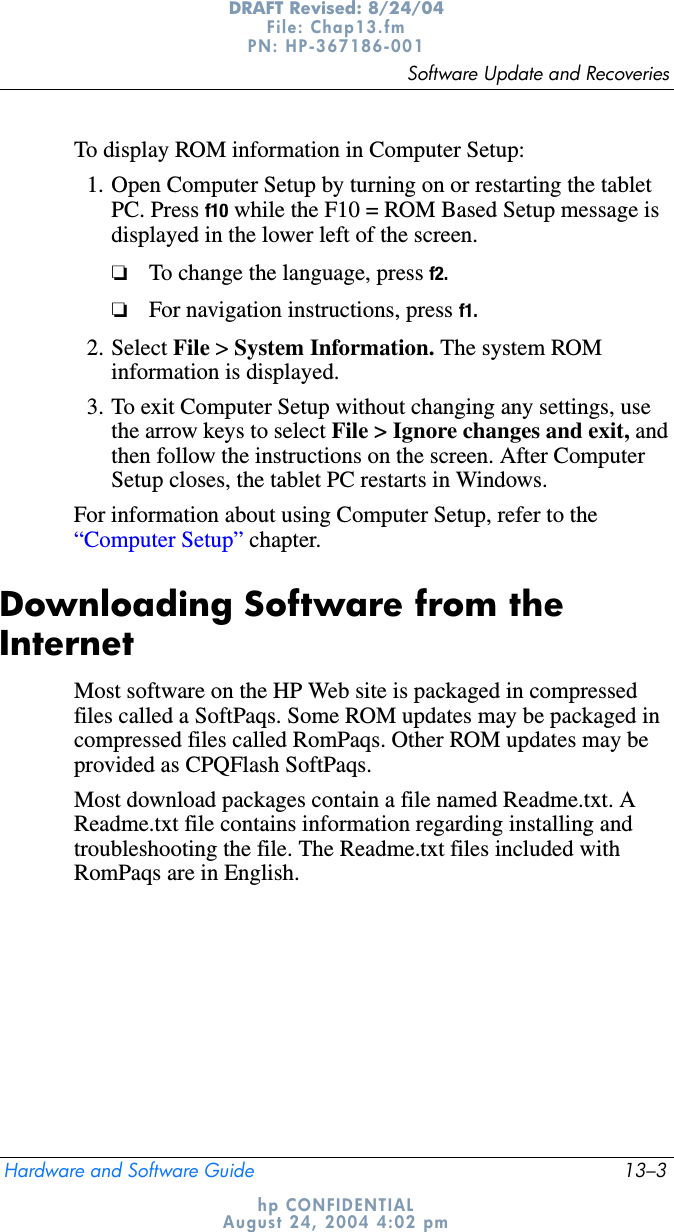 Software Update and RecoveriesHardware and Software Guide 13–3DRAFT Revised: 8/24/04File: Chap13.fm PN: HP-367186-001 hp CONFIDENTIALAugust 24, 2004 4:02 pmTo display ROM information in Computer Setup:1. Open Computer Setup by turning on or restarting the tablet PC. Press f10 while the F10 = ROM Based Setup message is displayed in the lower left of the screen.❏To change the language, press f2.❏For navigation instructions, press f1.2. Select File &gt; System Information. The system ROM information is displayed.3. To exit Computer Setup without changing any settings, use the arrow keys to select File &gt; Ignore changes and exit, andthen follow the instructions on the screen. After Computer Setup closes, the tablet PC restarts in Windows.For information about using Computer Setup, refer to the “Computer Setup” chapter.Downloading Software from the InternetMost software on the HP Web site is packaged in compressed files called a SoftPaqs. Some ROM updates may be packaged in compressed files called RomPaqs. Other ROM updates may be provided as CPQFlash SoftPaqs.Most download packages contain a file named Readme.txt. A Readme.txt file contains information regarding installing and troubleshooting the file. The Readme.txt files included with RomPaqs are in English.