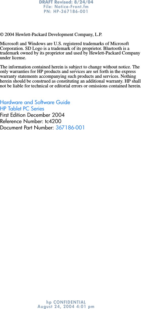 DRAFT Revised: 8/24/04File: Notice-Front.fm PN: HP-367186-001 hp CONFIDENTIALAugust 24, 2004 4:01 pm© 2004 Hewlett-Packard Development Company, L.P.Microsoft and Windows are U.S. registered trademarks of Microsoft Corporation. SD Logo is a trademark of its proprietor. Bluetooth is a trademark owned by its proprietor and used by Hewlett-Packard Company under license.The information contained herein is subject to change without notice. The only warranties for HP products and services are set forth in the express warranty statements accompanying such products and services. Nothing herein should be construed as constituting an additional warranty. HP shall not be liable for technical or editorial errors or omissions contained herein.Hardware and Software GuideHP Tablet PC SeriesFirst Edition December 2004Reference Number: tc4200Document Part Number: 367186-001