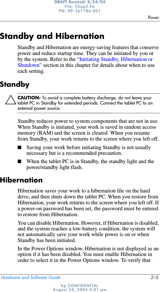 PowerHardware and Software Guide 2–5DRAFT Revised: 8/24/04File: Chap2.fm PN: HP-367186-001 hp CONFIDENTIALAugust 24, 2004 4:01 pmStandby and HibernationStandby and Hibernation are energy-saving features that conserve power and reduce startup time. They can be initiated by you or by the system. Refer to the “Initiating Standby, Hibernation or Shutdown” section in this chapter for details about when to use each setting.StandbyÄCAUTION: To avoid a complete battery discharge, do not leave your tablet PC in Standby for extended periods. Connect the tablet PC to an external power source.Standby reduces power to system components that are not in use. When Standby is initiated, your work is saved in random access memory (RAM) and the screen is cleared. When you resume from Standby, your work returns to the screen where you left off.■Saving your work before initiating Standby is not usually necessary but is a recommended precaution.■When the tablet PC is in Standby, the standby light and the power/standby light flash.HibernationHibernation saves your work to a hibernation file on the hard drive, and then shuts down the tablet PC. When you restore from Hibernation, your work returns to the screen where you left off. If a power-on password has been set, the password must be entered to restore from Hibernation.You can disable Hibernation. However, if Hibernation is disabled, and the system reaches a low-battery condition, the system will not automatically save your work while power is on or when Standby has been initiated.In the Power Options window, Hibernation is not displayed as an option if it has been disabled. You must enable Hibernation in order to select it in the Power Options window. To verify that 
