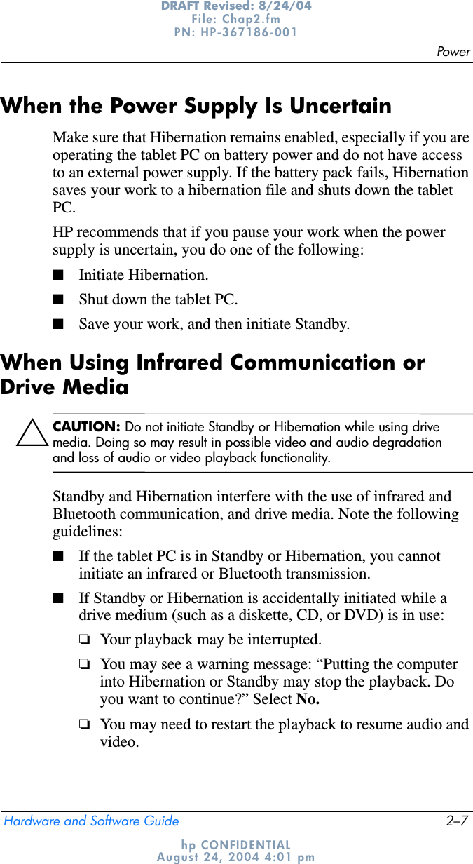 PowerHardware and Software Guide 2–7DRAFT Revised: 8/24/04File: Chap2.fm PN: HP-367186-001 hp CONFIDENTIALAugust 24, 2004 4:01 pmWhen the Power Supply Is UncertainMake sure that Hibernation remains enabled, especially if you are operating the tablet PC on battery power and do not have access to an external power supply. If the battery pack fails, Hibernation saves your work to a hibernation file and shuts down the tablet PC.HP recommends that if you pause your work when the power supply is uncertain, you do one of the following:■Initiate Hibernation.■Shut down the tablet PC.■Save your work, and then initiate Standby.When Using Infrared Communication or Drive MediaÄCAUTION: Do not initiate Standby or Hibernation while using drive media. Doing so may result in possible video and audio degradation and loss of audio or video playback functionality.Standby and Hibernation interfere with the use of infrared and Bluetooth communication, and drive media. Note the following guidelines:■If the tablet PC is in Standby or Hibernation, you cannot initiate an infrared or Bluetooth transmission.■If Standby or Hibernation is accidentally initiated while a drive medium (such as a diskette, CD, or DVD) is in use:❏Your playback may be interrupted.❏You may see a warning message: “Putting the computer into Hibernation or Standby may stop the playback. Do you want to continue?” Select No.❏You may need to restart the playback to resume audio and video.