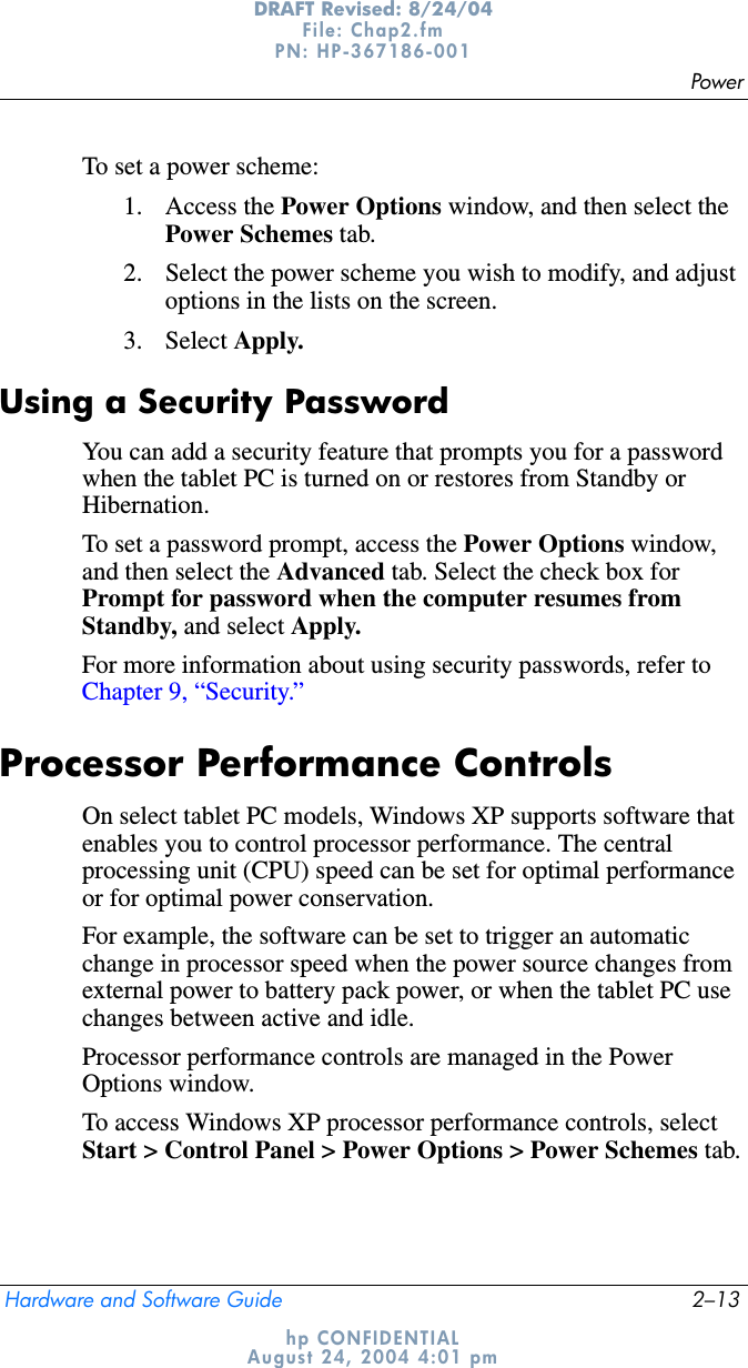 PowerHardware and Software Guide 2–13DRAFT Revised: 8/24/04File: Chap2.fm PN: HP-367186-001 hp CONFIDENTIALAugust 24, 2004 4:01 pmTo set a power scheme:1. Access the Power Options window, and then select the Power Schemes tab.2. Select the power scheme you wish to modify, and adjust options in the lists on the screen.3. Select Apply.Using a Security PasswordYou can add a security feature that prompts you for a password when the tablet PC is turned on or restores from Standby or Hibernation.To set a password prompt, access the Power Options window, and then select the Advanced tab. Select the check box for Prompt for password when the computer resumes from Standby, and select Apply.For more information about using security passwords, refer to Chapter 9, “Security.”Processor Performance ControlsOn select tablet PC models, Windows XP supports software that enables you to control processor performance. The central processing unit (CPU) speed can be set for optimal performance or for optimal power conservation.For example, the software can be set to trigger an automatic change in processor speed when the power source changes from external power to battery pack power, or when the tablet PC use changes between active and idle.Processor performance controls are managed in the Power Options window.To access Windows XP processor performance controls, select Start &gt; Control Panel &gt; Power Options &gt; Power Schemes tab.