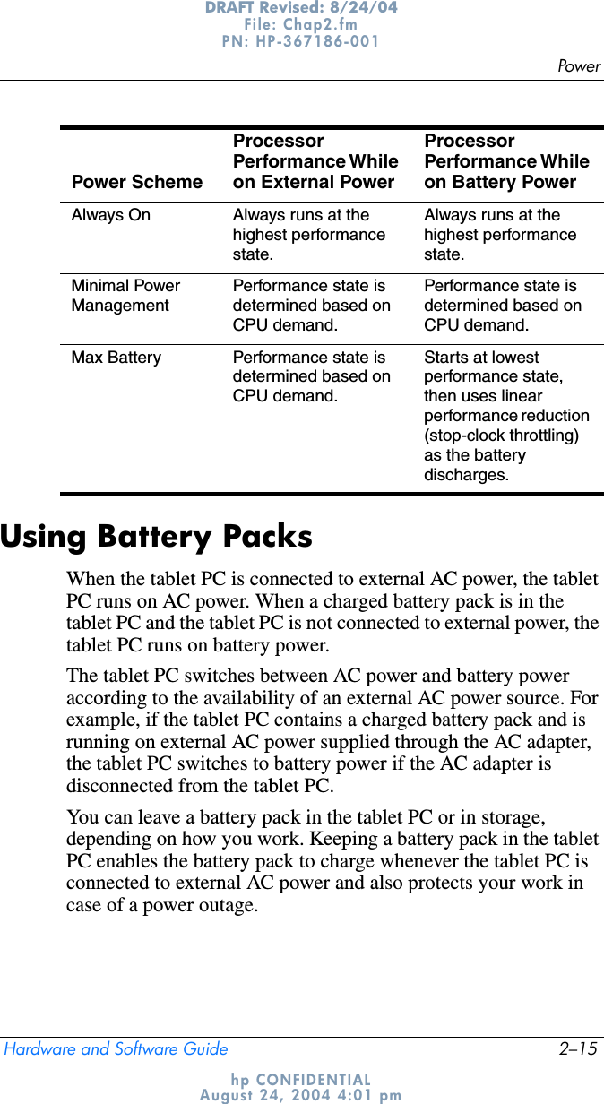 PowerHardware and Software Guide 2–15DRAFT Revised: 8/24/04File: Chap2.fm PN: HP-367186-001 hp CONFIDENTIALAugust 24, 2004 4:01 pmUsing Battery PacksWhen the tablet PC is connected to external AC power, the tablet PC runs on AC power. When a charged battery pack is in the tablet PC and the tablet PC is not connected to external power, the tablet PC runs on battery power.The tablet PC switches between AC power and battery power according to the availability of an external AC power source. For example, if the tablet PC contains a charged battery pack and is running on external AC power supplied through the AC adapter, the tablet PC switches to battery power if the AC adapter is disconnected from the tablet PC.You can leave a battery pack in the tablet PC or in storage, depending on how you work. Keeping a battery pack in the tablet PC enables the battery pack to charge whenever the tablet PC is connected to external AC power and also protects your work in case of a power outage.Always On Always runs at the highest performance state.Always runs at the highest performance state.Minimal Power ManagementPerformance state is determined based on CPU demand.Performance state is determined based on CPU demand.Max Battery Performance state is determined based on CPU demand.Starts at lowest performance state, then uses linear performance reduction (stop-clock throttling) as the battery discharges.Power SchemeProcessor Performance While on External Power Processor Performance While on Battery Power 