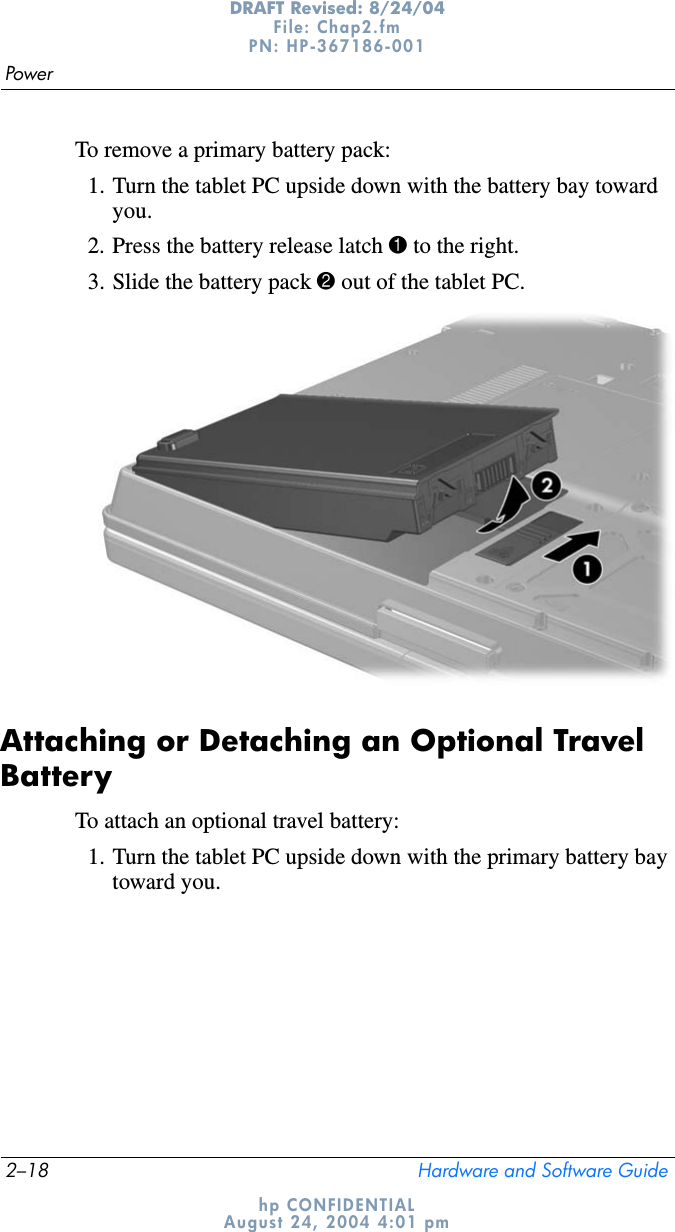 2–18 Hardware and Software GuidePowerDRAFT Revised: 8/24/04File: Chap2.fm PN: HP-367186-001 hp CONFIDENTIALAugust 24, 2004 4:01 pmTo remove a primary battery pack:1. Turn the tablet PC upside down with the battery bay toward you.2. Press the battery release latch 1 to the right.3. Slide the battery pack 2 out of the tablet PC.Attaching or Detaching an Optional Travel BatteryTo attach an optional travel battery:1. Turn the tablet PC upside down with the primary battery bay toward you.