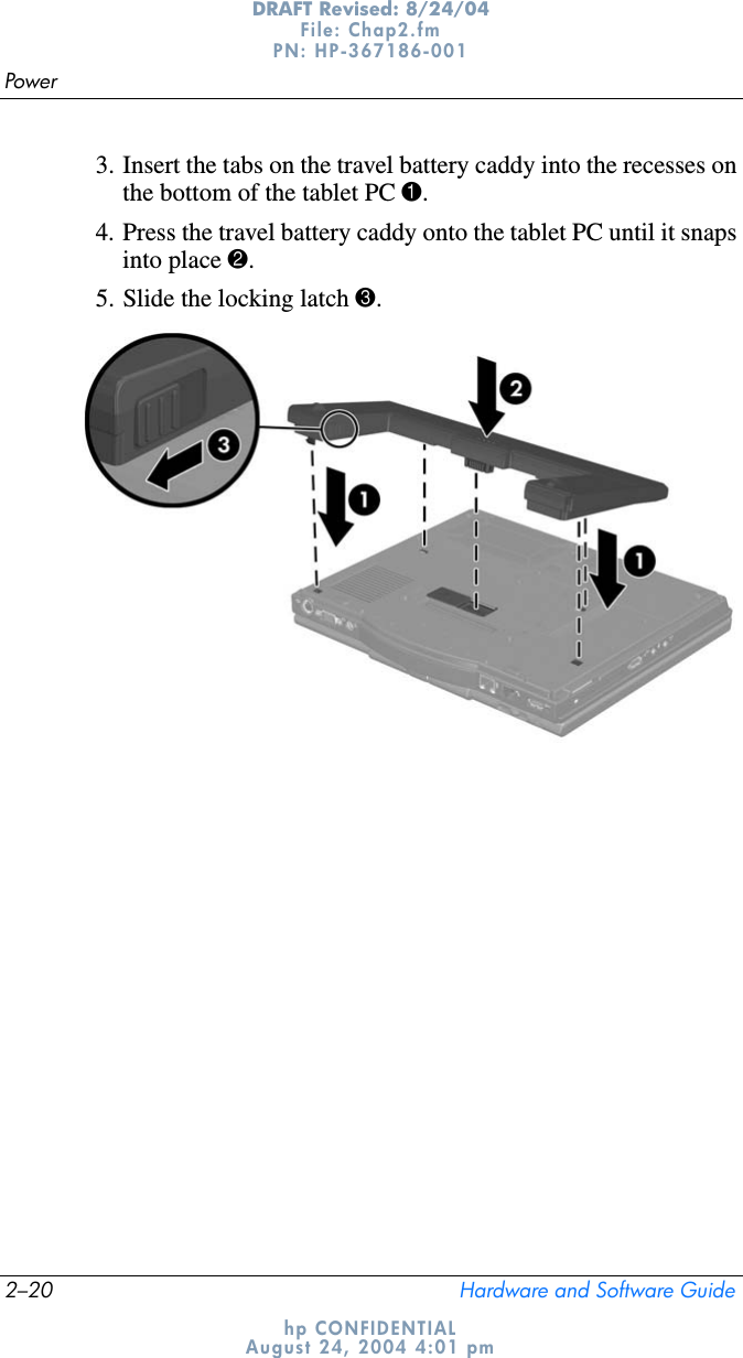 2–20 Hardware and Software GuidePowerDRAFT Revised: 8/24/04File: Chap2.fm PN: HP-367186-001 hp CONFIDENTIALAugust 24, 2004 4:01 pm3. Insert the tabs on the travel battery caddy into the recesses on the bottom of the tablet PC 1.4. Press the travel battery caddy onto the tablet PC until it snaps into place 2.5. Slide the locking latch 3.