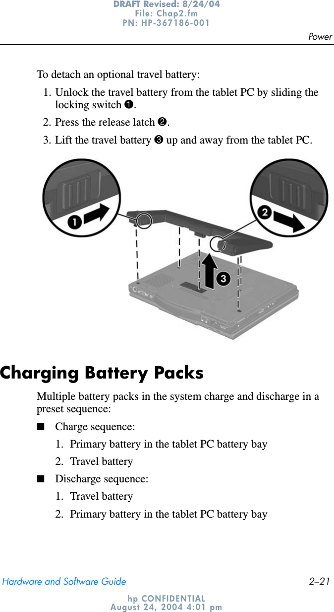 PowerHardware and Software Guide 2–21DRAFT Revised: 8/24/04File: Chap2.fm PN: HP-367186-001 hp CONFIDENTIALAugust 24, 2004 4:01 pmTo detach an optional travel battery:1. Unlock the travel battery from the tablet PC by sliding the locking switch 1.2. Press the release latch 2.3. Lift the travel battery 3 up and away from the tablet PC.Charging Battery PacksMultiple battery packs in the system charge and discharge in a preset sequence:■Charge sequence:1. Primary battery in the tablet PC battery bay2. Travel battery■Discharge sequence:1. Travel battery2. Primary battery in the tablet PC battery bay