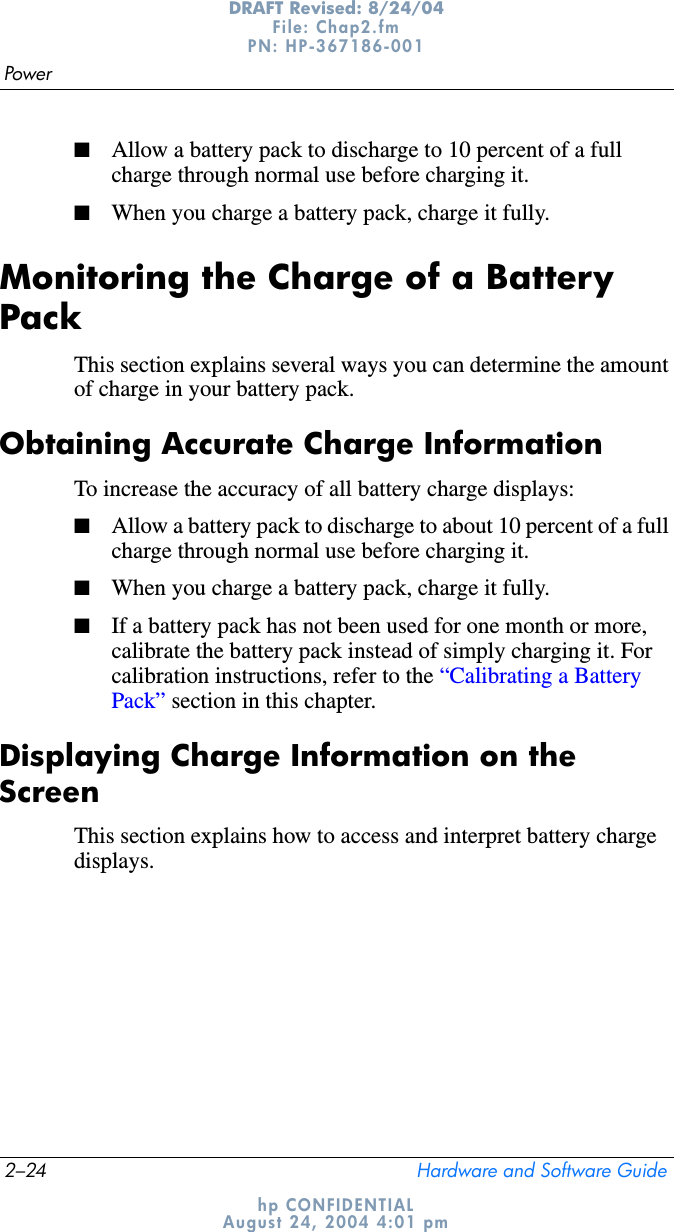 2–24 Hardware and Software GuidePowerDRAFT Revised: 8/24/04File: Chap2.fm PN: HP-367186-001 hp CONFIDENTIALAugust 24, 2004 4:01 pm■Allow a battery pack to discharge to 10 percent of a full charge through normal use before charging it.■When you charge a battery pack, charge it fully.Monitoring the Charge of a Battery PackThis section explains several ways you can determine the amount of charge in your battery pack.Obtaining Accurate Charge InformationTo increase the accuracy of all battery charge displays:■Allow a battery pack to discharge to about 10 percent of a full charge through normal use before charging it.■When you charge a battery pack, charge it fully.■If a battery pack has not been used for one month or more, calibrate the battery pack instead of simply charging it. For calibration instructions, refer to the “Calibrating a Battery Pack” section in this chapter.Displaying Charge Information on the ScreenThis section explains how to access and interpret battery charge displays.