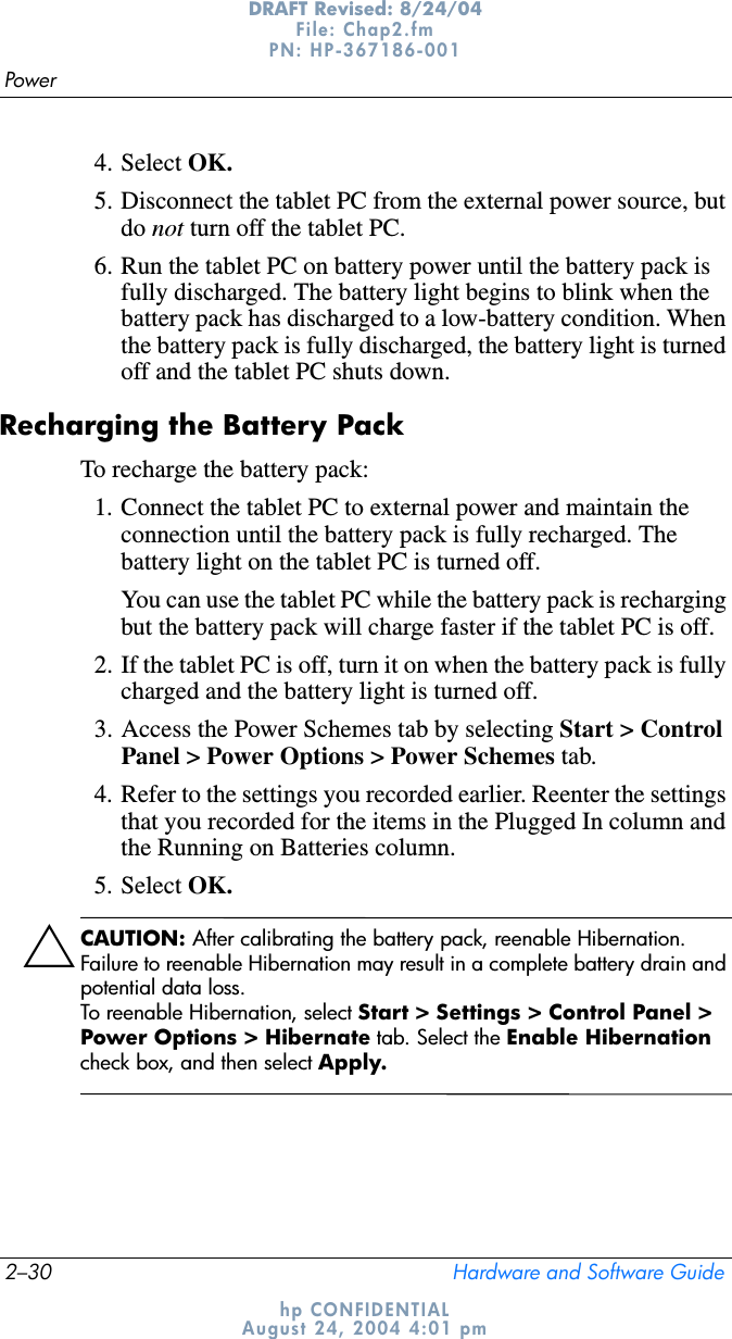 2–30 Hardware and Software GuidePowerDRAFT Revised: 8/24/04File: Chap2.fm PN: HP-367186-001 hp CONFIDENTIALAugust 24, 2004 4:01 pm4. Select OK.5. Disconnect the tablet PC from the external power source, but do not turn off the tablet PC.6. Run the tablet PC on battery power until the battery pack is fully discharged. The battery light begins to blink when the battery pack has discharged to a low-battery condition. When the battery pack is fully discharged, the battery light is turned off and the tablet PC shuts down.Recharging the Battery PackTo recharge the battery pack:1. Connect the tablet PC to external power and maintain the connection until the battery pack is fully recharged. The battery light on the tablet PC is turned off.You can use the tablet PC while the battery pack is recharging but the battery pack will charge faster if the tablet PC is off.2. If the tablet PC is off, turn it on when the battery pack is fully charged and the battery light is turned off.3. Access the Power Schemes tab by selecting Start &gt; Control Panel &gt; Power Options &gt; Power Schemes tab.4. Refer to the settings you recorded earlier. Reenter the settings that you recorded for the items in the Plugged In column and the Running on Batteries column.5. Select OK.ÄCAUTION: After calibrating the battery pack, reenable Hibernation. Failure to reenable Hibernation may result in a complete battery drain and potential data loss.To reenable Hibernation, select Start &gt; Settings &gt; Control Panel &gt; Power Options &gt; Hibernate tab. Select the Enable Hibernationcheck box, and then select Apply.