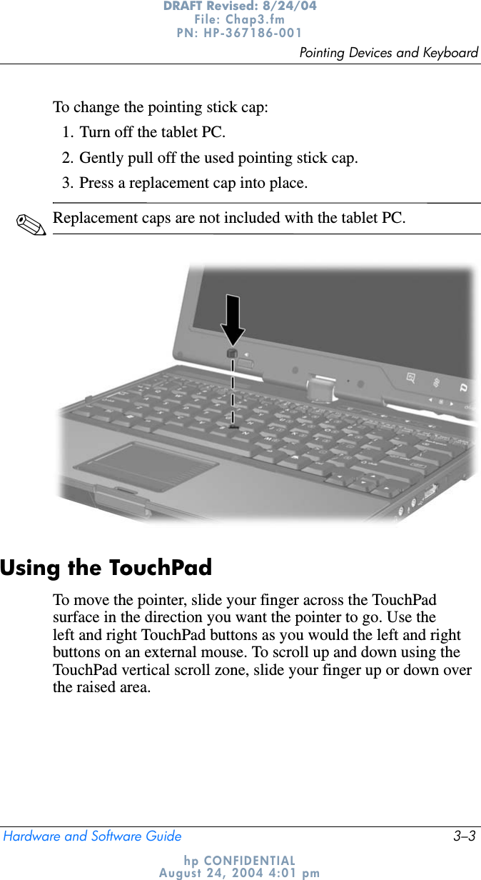 Pointing Devices and KeyboardHardware and Software Guide 3–3DRAFT Revised: 8/24/04File: Chap3.fm PN: HP-367186-001 hp CONFIDENTIALAugust 24, 2004 4:01 pmTo change the pointing stick cap:1. Turn off the tablet PC.2. Gently pull off the used pointing stick cap.3. Press a replacement cap into place.✎Replacement caps are not included with the tablet PC.Using the TouchPadTo move the pointer, slide your finger across the TouchPad surface in the direction you want the pointer to go. Use the left and right TouchPad buttons as you would the left and right buttons on an external mouse. To scroll up and down using the TouchPad vertical scroll zone, slide your finger up or down over the raised area.