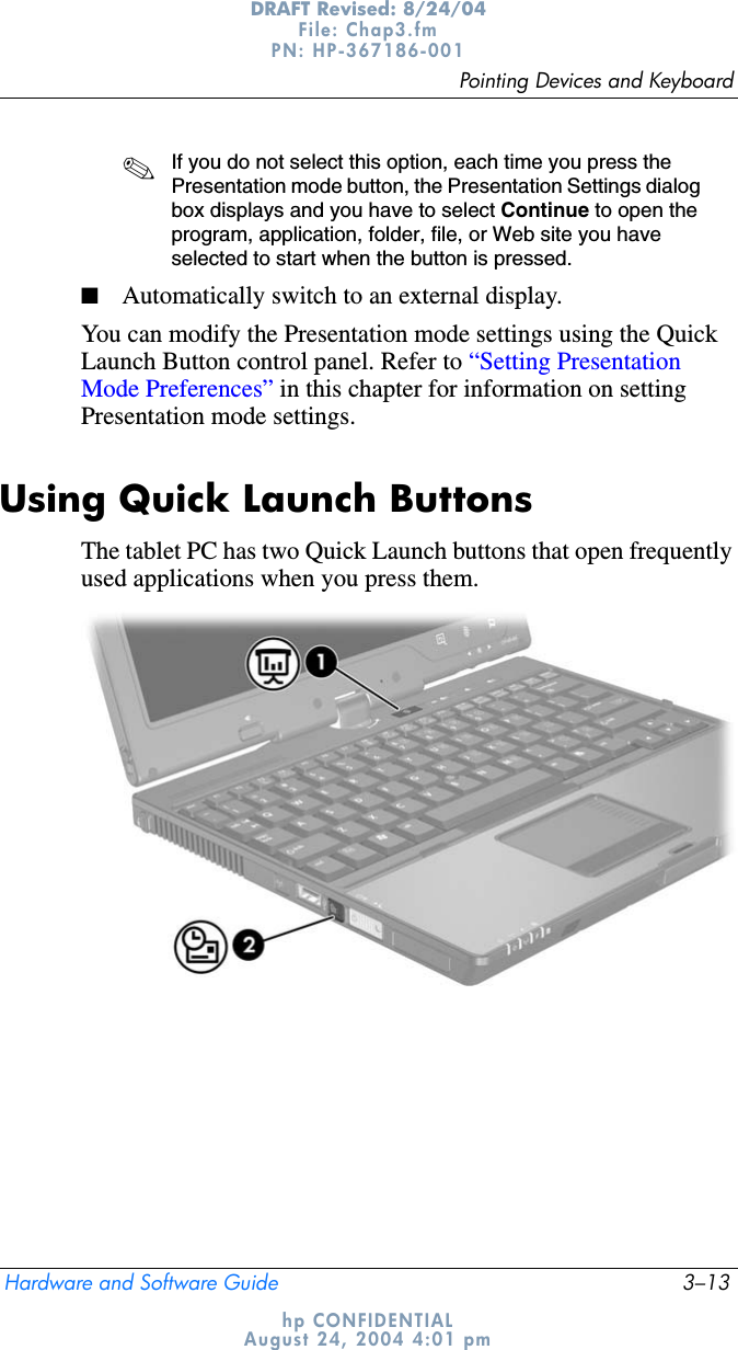 Pointing Devices and KeyboardHardware and Software Guide 3–13DRAFT Revised: 8/24/04File: Chap3.fm PN: HP-367186-001 hp CONFIDENTIALAugust 24, 2004 4:01 pm✎If you do not select this option, each time you press the Presentation mode button, the Presentation Settings dialog box displays and you have to select Continue to open the program, application, folder, file, or Web site you have selected to start when the button is pressed.■Automatically switch to an external display.You can modify the Presentation mode settings using the Quick Launch Button control panel. Refer to “Setting Presentation Mode Preferences” in this chapter for information on setting Presentation mode settings.Using Quick Launch ButtonsThe tablet PC has two Quick Launch buttons that open frequently used applications when you press them.