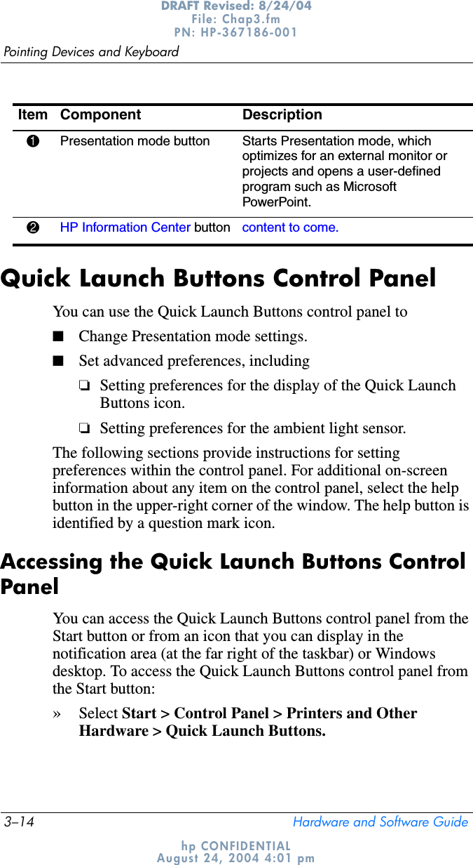 3–14 Hardware and Software GuidePointing Devices and KeyboardDRAFT Revised: 8/24/04File: Chap3.fm PN: HP-367186-001 hp CONFIDENTIALAugust 24, 2004 4:01 pmQuick Launch Buttons Control PanelYou can use the Quick Launch Buttons control panel to■Change Presentation mode settings.■Set advanced preferences, including❏Setting preferences for the display of the Quick Launch Buttons icon.❏Setting preferences for the ambient light sensor.The following sections provide instructions for setting preferences within the control panel. For additional on-screen information about any item on the control panel, select the help button in the upper-right corner of the window. The help button is identified by a question mark icon.Accessing the Quick Launch Buttons Control PanelYou can access the Quick Launch Buttons control panel from the Start button or from an icon that you can display in the notification area (at the far right of the taskbar) or Windows desktop. To access the Quick Launch Buttons control panel from the Start button: »Select Start &gt; Control Panel &gt; Printers and Other Hardware &gt; Quick Launch Buttons.Item Component Description1Presentation mode button  Starts Presentation mode, which optimizes for an external monitor or projects and opens a user-defined program such as Microsoft PowerPoint.2HP Information Center button content to come.