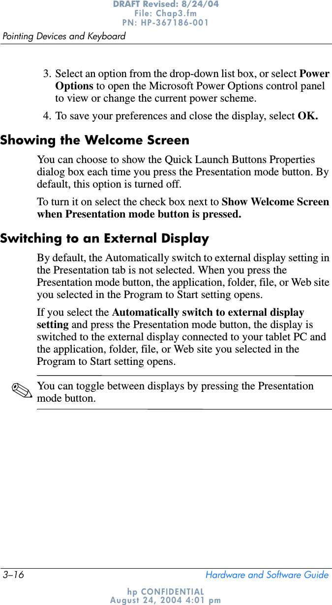 3–16 Hardware and Software GuidePointing Devices and KeyboardDRAFT Revised: 8/24/04File: Chap3.fm PN: HP-367186-001 hp CONFIDENTIALAugust 24, 2004 4:01 pm3. Select an option from the drop-down list box, or select Power Options to open the Microsoft Power Options control panel to view or change the current power scheme.4. To save your preferences and close the display, select OK.Showing the Welcome ScreenYou can choose to show the Quick Launch Buttons Properties dialog box each time you press the Presentation mode button. By default, this option is turned off. To turn it on select the check box next to Show Welcome Screen when Presentation mode button is pressed.Switching to an External DisplayBy default, the Automatically switch to external display setting in the Presentation tab is not selected. When you press the Presentation mode button, the application, folder, file, or Web site you selected in the Program to Start setting opens.If you select the Automatically switch to external display setting and press the Presentation mode button, the display is switched to the external display connected to your tablet PC and the application, folder, file, or Web site you selected in the Program to Start setting opens.✎You can toggle between displays by pressing the Presentation mode button.