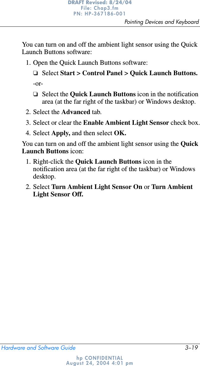 Pointing Devices and KeyboardHardware and Software Guide 3–19DRAFT Revised: 8/24/04File: Chap3.fm PN: HP-367186-001 hp CONFIDENTIALAugust 24, 2004 4:01 pmYou can turn on and off the ambient light sensor using the Quick Launch Buttons software:1. Open the Quick Launch Buttons software:❏Select Start &gt; Control Panel &gt; Quick Launch Buttons.-or-❏Select the Quick Launch Buttons icon in the notification area (at the far right of the taskbar) or Windows desktop.2. Select the Advanced tab.3. Select or clear the Enable Ambient Light Sensor check box.4. Select Apply, and then select OK.You can turn on and off the ambient light sensor using the QuickLaunch Buttons icon:1. Right-click the Quick Launch Buttons icon in the notification area (at the far right of the taskbar) or Windows desktop.2. Select Turn Ambient Light Sensor On or Turn Ambient Light Sensor Off.