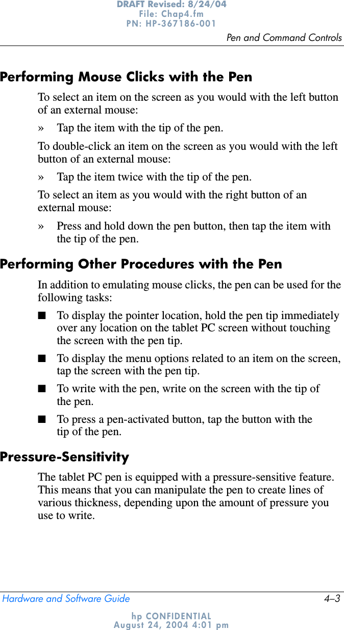 Pen and Command ControlsHardware and Software Guide 4–3DRAFT Revised: 8/24/04File: Chap4.fm PN: HP-367186-001 hp CONFIDENTIALAugust 24, 2004 4:01 pmPerforming Mouse Clicks with the PenTo select an item on the screen as you would with the left button of an external mouse:»Tap the item with the tip of the pen.To double-click an item on the screen as you would with the left button of an external mouse:»Tap the item twice with the tip of the pen.To select an item as you would with the right button of an external mouse:»Press and hold down the pen button, then tap the item with the tip of the pen.Performing Other Procedures with the PenIn addition to emulating mouse clicks, the pen can be used for the following tasks:■To display the pointer location, hold the pen tip immediately over any location on the tablet PC screen without touching the screen with the pen tip.■To display the menu options related to an item on the screen, tap the screen with the pen tip.■To write with the pen, write on the screen with the tip of the pen.■To press a pen-activated button, tap the button with the tip of the pen.Pressure-SensitivityThe tablet PC pen is equipped with a pressure-sensitive feature. This means that you can manipulate the pen to create lines of various thickness, depending upon the amount of pressure you use to write. 