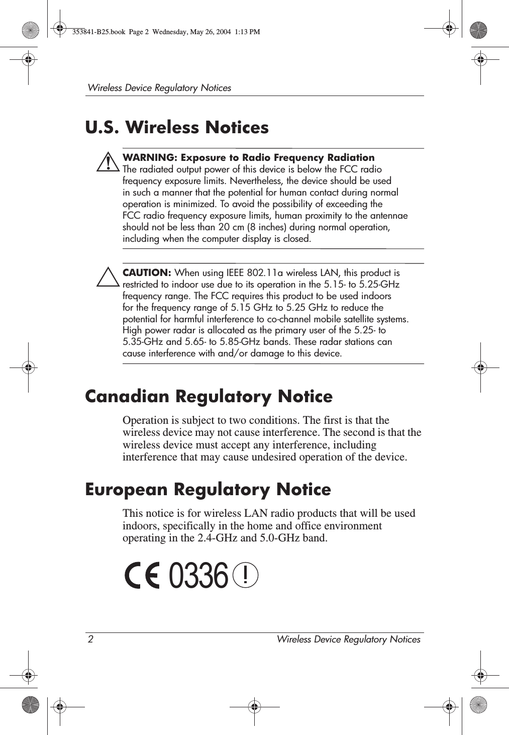 2 Wireless Device Regulatory NoticesWireless Device Regulatory NoticesU.S. Wireless NoticesÅWARNING: Exposure to Radio Frequency Radiation The radiated output power of this device is below the FCC radio frequency exposure limits. Nevertheless, the device should be used in such a manner that the potential for human contact during normal operation is minimized. To avoid the possibility of exceeding the FCC radio frequency exposure limits, human proximity to the antennae should not be less than 20 cm (8 inches) during normal operation, including when the computer display is closed.ÄCAUTION: When using IEEE 802.11a wireless LAN, this product is restricted to indoor use due to its operation in the 5.15- to 5.25-GHz frequency range. The FCC requires this product to be used indoors for the frequency range of 5.15 GHz to 5.25 GHz to reduce the potential for harmful interference to co-channel mobile satellite systems. High power radar is allocated as the primary user of the 5.25- to 5.35-GHz and 5.65- to 5.85-GHz bands. These radar stations can cause interference with and/or damage to this device.Canadian Regulatory NoticeOperation is subject to two conditions. The first is that the wireless device may not cause interference. The second is that the wireless device must accept any interference, including interference that may cause undesired operation of the device.European Regulatory NoticeThis notice is for wireless LAN radio products that will be used indoors, specifically in the home and office environment operating in the 2.4-GHz and 5.0-GHz band.0336353841-B25.book  Page 2  Wednesday, May 26, 2004  1:13 PM