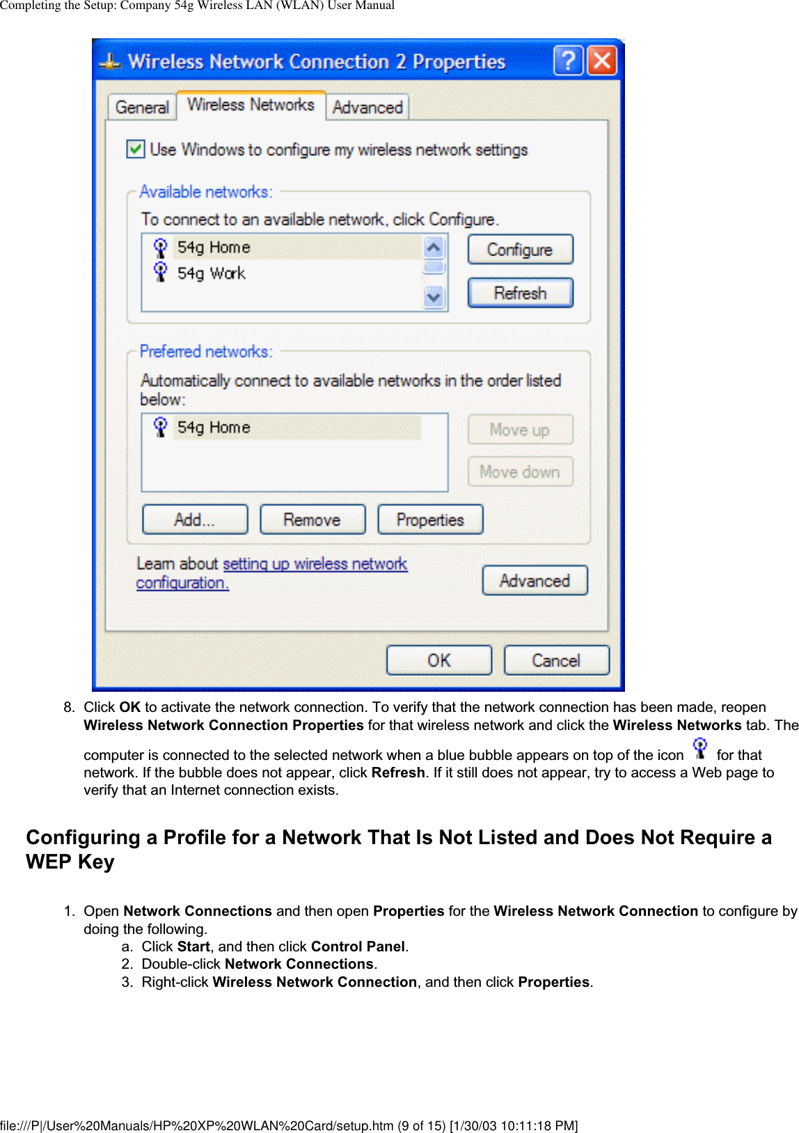 Completing the Setup: Company 54g Wireless LAN (WLAN) User Manual8. Click OK to activate the network connection. To verify that the network connection has been made, reopen Wireless Network Connection Properties for that wireless network and click the Wireless Networks tab. The computer is connected to the selected network when a blue bubble appears on top of the icon   for that network. If the bubble does not appear, click Refresh. If it still does not appear, try to access a Web page to verify that an Internet connection exists. Configuring a Profile for a Network That Is Not Listed and Does Not Require a WEP Key1. Open Network Connections and then open Properties for the Wireless Network Connection to configure by doing the following. a. Click Start, and then click Control Panel.2. Double-click Network Connections.3. Right-click Wireless Network Connection, and then click Properties.file:///P|/User%20Manuals/HP%20XP%20WLAN%20Card/setup.htm (9 of 15) [1/30/03 10:11:18 PM]