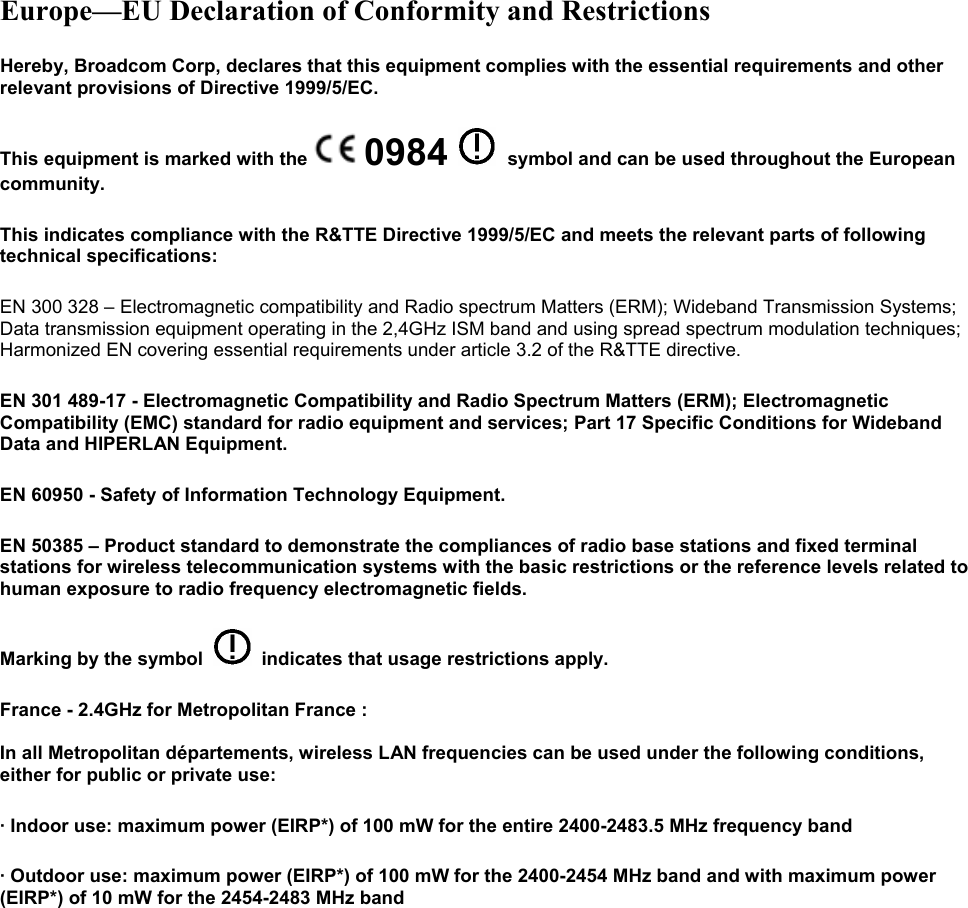 Europe—EU Declaration of Conformity and Restrictions Hereby, Broadcom Corp, declares that this equipment complies with the essential requirements and other relevant provisions of Directive 1999/5/EC.  This equipment is marked with the  0984 symbol and can be used throughout the European community.  This indicates compliance with the R&amp;TTE Directive 1999/5/EC and meets the relevant parts of following technical specifications: EN 300 328 – Electromagnetic compatibility and Radio spectrum Matters (ERM); Wideband Transmission Systems; Data transmission equipment operating in the 2,4GHz ISM band and using spread spectrum modulation techniques; Harmonized EN covering essential requirements under article 3.2 of the R&amp;TTE directive. EN 301 489-17 - Electromagnetic Compatibility and Radio Spectrum Matters (ERM); Electromagnetic Compatibility (EMC) standard for radio equipment and services; Part 17 Specific Conditions for Wideband Data and HIPERLAN Equipment. EN 60950 - Safety of Information Technology Equipment. EN 50385 – Product standard to demonstrate the compliances of radio base stations and fixed terminal stations for wireless telecommunication systems with the basic restrictions or the reference levels related to human exposure to radio frequency electromagnetic fields. Marking by the symbol     indicates that usage restrictions apply. France - 2.4GHz for Metropolitan France :  In all Metropolitan départements, wireless LAN frequencies can be used under the following conditions, either for public or private use:  · Indoor use: maximum power (EIRP*) of 100 mW for the entire 2400-2483.5 MHz frequency band · Outdoor use: maximum power (EIRP*) of 100 mW for the 2400-2454 MHz band and with maximum power (EIRP*) of 10 mW for the 2454-2483 MHz band 