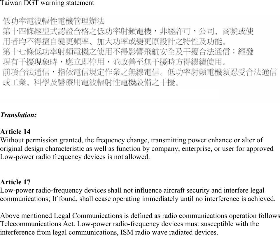 Taiwan DGT warning statement Translation: Article 14 Without permission granted, the frequency change, transmitting power enhance or alter of original design characteristic as well as function by company, enterprise, or user for approved Low-power radio frequency devices is not allowed.Article 17 Low-power radio-frequency devices shall not influence aircraft security and interfere legal communications; If found, shall cease operating immediately until no interference is achieved.Above mentioned Legal Communications is defined as radio communications operation follows Telecommunications Act. Low-power radio-frequency devices must susceptible with the interference from legal communications, ISM radio wave radiated devices. 
