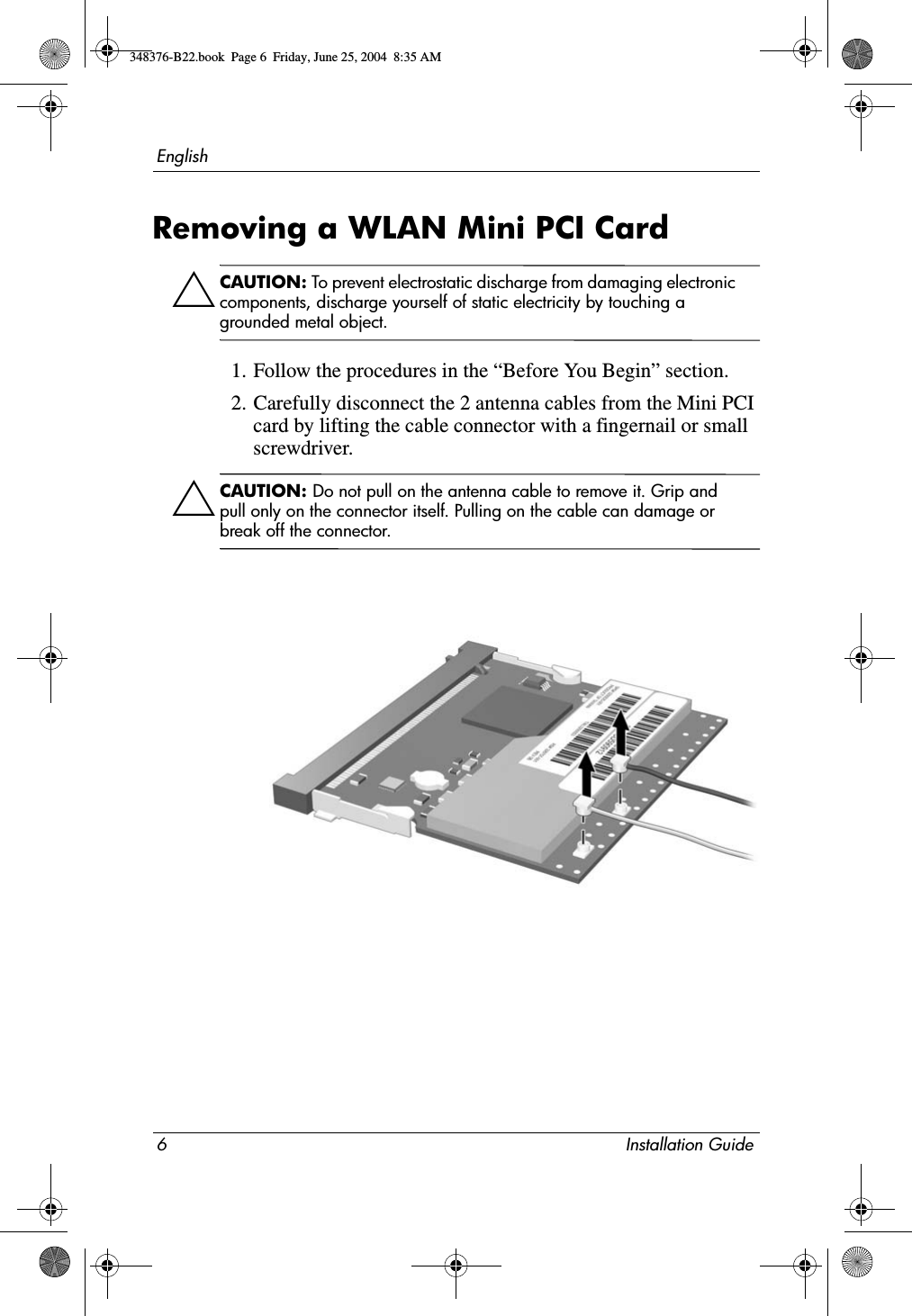 6 Installation GuideEnglishRemoving a WLAN Mini PCI CardÄCAUTION: To prevent electrostatic discharge from damaging electronic components, discharge yourself of static electricity by touching a grounded metal object.1. Follow the procedures in the “Before You Begin” section.2. Carefully disconnect the 2 antenna cables from the Mini PCI card by lifting the cable connector with a fingernail or small screwdriver.ÄCAUTION: Do not pull on the antenna cable to remove it. Grip and pull only on the connector itself. Pulling on the cable can damage or break off the connector.348376-B22.book  Page 6  Friday, June 25, 2004  8:35 AM