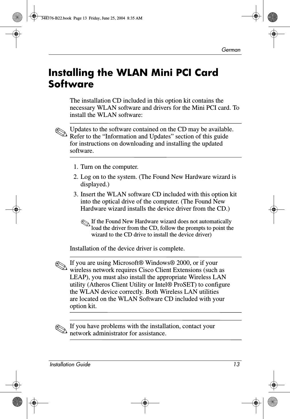 GermanInstallation Guide 13Installing the WLAN Mini PCI Card SoftwareThe installation CD included in this option kit contains the necessary WLAN software and drivers for the Mini PCI card. To install the WLAN software: ✎Updates to the software contained on the CD may be available. Refer to the “Information and Updates” section of this guide for instructions on downloading and installing the updated software.1. Turn on the computer.2. Log on to the system. (The Found New Hardware wizard is displayed.)3. Insert the WLAN software CD included with this option kit into the optical drive of the computer. (The Found New Hardware wizard installs the device driver from the CD.)✎If the Found New Hardware wizard does not automatically load the driver from the CD, follow the prompts to point the wizard to the CD drive to install the device driver)Installation of the device driver is complete.✎If you are using Microsoft® Windows® 2000, or if your wireless network requires Cisco Client Extensions (such as LEAP), you must also install the appropriate Wireless LAN utility (Atheros Client Utility or Intel® ProSET) to configure the WLAN device correctly. Both Wireless LAN utilities are located on the WLAN Software CD included with your option kit. ✎If you have problems with the installation, contact your network administrator for assistance.348376-B22.book  Page 13  Friday, June 25, 2004  8:35 AM