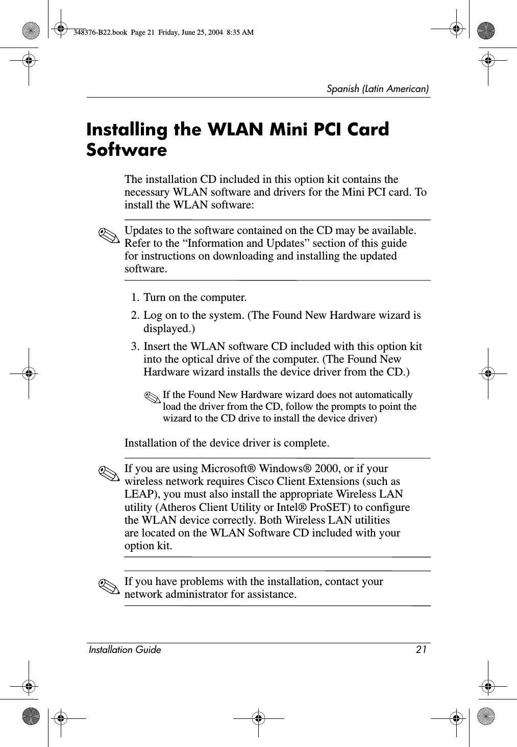 Spanish (Latin American)Installation Guide 21Installing the WLAN Mini PCI Card SoftwareThe installation CD included in this option kit contains the necessary WLAN software and drivers for the Mini PCI card. To install the WLAN software: ✎Updates to the software contained on the CD may be available. Refer to the “Information and Updates” section of this guide for instructions on downloading and installing the updated software.1. Turn on the computer.2. Log on to the system. (The Found New Hardware wizard is displayed.)3. Insert the WLAN software CD included with this option kit into the optical drive of the computer. (The Found New Hardware wizard installs the device driver from the CD.)✎If the Found New Hardware wizard does not automatically load the driver from the CD, follow the prompts to point the wizard to the CD drive to install the device driver)Installation of the device driver is complete.✎If you are using Microsoft® Windows® 2000, or if your wireless network requires Cisco Client Extensions (such as LEAP), you must also install the appropriate Wireless LAN utility (Atheros Client Utility or Intel® ProSET) to configure the WLAN device correctly. Both Wireless LAN utilities are located on the WLAN Software CD included with your option kit. ✎If you have problems with the installation, contact your network administrator for assistance.348376-B22.book  Page 21  Friday, June 25, 2004  8:35 AM